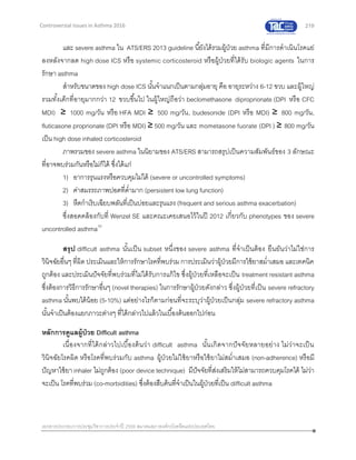 219
เอกสารประกอบการประชุมวิชาการประจาปี 2559 สมาคมสภาองค์กรโรคหืดแห่งประเทศไทย
Controversial Issues in Asthma 2016
และ severe asthma ใน ATS/ERS 2013 guideline นี้ยังได้รวมผู้ป่วย asthma ที่มีการดาเนินโรคแย่
ลงหลังจากลด high dose ICS หรือ systemic corticosteroid หรือผู้ป่วยที่ได้รับ biologic agents ในการ
รักษา asthma
สาหรับขนาดของ high dose ICS นั้นจาแนกเป็นตามกลุ่มอายุ คือ อายุระหว่าง 6-12 ขวบ และผู้ใหญ่
รวมทั้งเด็กที่อายุมากกว่า 12 ขวบขึ้นไป ในผู้ใหญ่ถือว่า beclomethasone diproprionate (DPI หรือ CFC
MDI) ≥ 1000 mg/วัน หรือ HFA MDI ≥ 500 mg/วัน, budesonide (DPI หรือ MDI) ≥ 800 mg/วัน,
fluticasone proprionate (DPI หรือ MDI) ≥ 500 mg/วัน และ mometasone fuorate (DPI ) ≥ 800 mg/วัน
เป็น high dose inhaled corticosteroid
ภาพรวมของ severe asthma ในนิยามของ ATS/ERS สามารถสรุปเป็นความสัมพันธ์ของ 3 ลักษณะ
ที่อาจพบร่วมกันหรือไม่ก็ได้ ซึ่งได้แก่
1) อาการรุนแรงหรือควบคุมไม่ได้ (severe or uncontrolled symptoms)
2) ค่าสมรรถภาพปอดที่ต่ามาก (persistent low lung function)
3) หืดกาเริบเฉียบพลันที่เป็นบ่อยและรุนแรง (frequent and serious asthma exacerbation)
ซึ่งสอดคล้องกับที่ Wenzel SE และคณะเคยเสนอไว้ในปี 2012 เกี่ยวกับ phenotypes ของ severe
uncontrolled asthma10
สรุป difficult asthma นั้นเป็น subset หนึ่งของ severe asthma ที่จาเป็นต้อง ยืนยันว่าไม่ใช่การ
วินิจฉัยอื่นๆ ที่ผิด ประเมินและให้การรักษาโรคที่พบร่วมการประเมินว่าผู้ป่วยมีการใช้ยาสม่าเสมอ และเทคนิค
ถูกต้อง และประเมินปัจจัยที่พบร่วมที่ไม่ได้รับการแก้ไข ซึ่งผู้ป่วยที่เหลือจะเป็น treatment resistant asthma
ซึ่งต้องการวิธีการรักษาอื่นๆ (novel therapies) ในการรักษาผู้ป่วยดังกล่าว ซึ่งผู้ป่วยที่เป็น severe refractory
asthma นั้นพบได้น้อย (5-10%) แต่อย่างไรก็ตามก่อนที่จะระบุว่าผู้ป่วยเป็นกลุ่ม severe refractory asthma
นั้นจาเป็นต้องแยกภาวะต่างๆ ที่ได้กล่าวไปแล้วในเบื้องต้นออกไปก่อน
หลักการดูแลผู้ป่วย Difficult asthma
เนื่องจากที่ได้กล่าวไปเบื้องต้นว่า difficult asthma นั้นเกิดจากปัจจัยหลายอย่าง ไม่ว่าจะเป็น
วินิจฉัยโรคผิด หรือโรคที่พบร่วมกับ asthma ผู้ป่วยไม่ใช้ยาหรือใช้ยาไม่สม่าเสมอ (non-adherence) หรือมี
ปัญหาใช้ยา inhaler ไม่ถูกต้อง (poor device technique) มีปัจจัยที่ส่งเสริมให้ไม่สามารถควบคุมโรคได้ ไม่ว่า
จะเป็น โรคที่พบร่วม (co-morbidities) ซึ่งต้องสืบค้นที่จาเป็นในผู้ป่วยที่เป็น difficult asthma
 