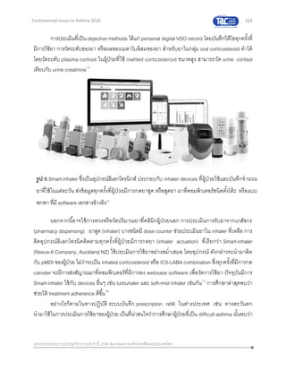224
เอกสารประกอบการประชุมวิชาการประจาปี 2559 สมาคมสภาองค์กรโรคหืดแห่งประเทศไทย
Controversial Issues in Asthma 2016
การประเมินที่เป็นobjective methods ได้แก่ personal digital VDO record โดยบันทึกวิดีโอทุกครั้งที่
มีการใช้ยา การวัดระดับของยา หรือผลของเมตาโบลิสมของยา สาหรับยาในกลุ่ม oral corticosteroid ทาได้
โดยวัดระดับ plasma cortisol ในผู้ป่วยที่ใช้ inahled corticosteroid ขนาดสูง สามารถวัด urine cortisol
เทียบกับ urine creatinine12
นอกจากนี้อาจใช้การตวงหรือวัดปริมาณยาที่คลินิกผู้ป่วยนอก การประเมินการรับยาจากเภสัชกร
(pharmacy dispensing) ยาสูด (inhaler) บางชนิดมี dose counter ช่วยประเมินยาใน inhaler ที่เหลือ การ
ติดอุปกรณ์อิเลกโทรนิคติดตามทุกครั้งที่ผู้ป่วยมีการกดยา (inhaler actuation) ที่เรียกว่า Smart-inhaler
(Nexus-6 Company, Auckland NZ) ใช้ประเมินการใช้ยาอย่างสม่าเสมอ โดยอุปกรณ์ ดังกล่าวจะนามาติด
กับ pMDI ของผู้ป่วย ไม่ว่าจะเป็น inhaled corticosteroid หรือ ICS-LABA combination ซึ่งทุกครั้งที่มีการกด
canister จะมีการส่งสัญาณมาที่คอมพิวเตอร์ที่มีการลง websase software เพื่อวัดการใช้ยา ปัจจุบันมีการ
Smart-inhaler ใช้กับ devices อื่นๆ เช่น turbuhaler และ soft-mist inhaler เช่นกัน13
การศึกษาล่าสุดพบว่า
ช่วยให้ treatment adherence ดีขึ้น14
อย่างไรก็ตามในทางปฏิบัติ ระบบบันทึก prescription refill ในต่างประเทศ เช่น ทางตะวันตก
นามาใช้ในการประเมินการใช้ยาของผู้ป่วย เป็นที่น่าสนใจว่าการศึกษาผู้ป่วยที่เป็น difficult asthma นั้นพบว่า
รูป 6 Smart-inhaler ซึ่งเป็นอุปกรณ์อิเลกโทรนิกส์ ประกอบกับ inhaler devices ที่ผู้ป่วยใช้และบันทึกจานวน
ยาที่ใช้ในแต่ละวัน ส่งข้อมูลทุกครั้งที่ผู้ป่วยมีการกดยาสูด หรือสูดยา มาที่คอมพิวเตอร์ชนิดตั้งโต้ะ หรือแบบ
พกพา ที่มี software เอกสารอ้างอิง13
 