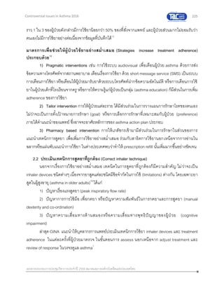 225
เอกสารประกอบการประชุมวิชาการประจาปี 2559 สมาคมสภาองค์กรโรคหืดแห่งประเทศไทย
Controversial Issues in Asthma 2016
ราว 1 ใน 3 ของผู้ป่วยดังกล่าวมีการใช้ยาน้อยกว่า 50% ของที่สั่งจากแพทย์ และผู้ป่วยส่วนมากไม่ยอมรับว่า
ตนเองไม่มีการใช้ยาอย่างต่อเนื่องจากข้อมูลที่บันทึกได้15
มาตรการเพื่อช่วยให้ผู้ป่ วยใช้ยาอย่างสม่าเสมอ (Strategies increase treatment adherence)
ประกอบด้วย12
1) Pragmatic interventions เช่น การใช้ระบบ audiovisual เพื่อเตือนผู้ป่วย asthma ด้วยการส่ง
ข้อความทางโทรศัพท์จากสถานพยาบาล เตือนเรื่องการใช้ยา ด้วย short message service (SMS) เป็นระบบ
การเตือนการใช้ยา หรือเตือนให้ผู้ป่วยมารับยาด้วยระบบโทรศัพท์ฝากข้อความอัตโนมัติ หรือการเตือนการใช้
ยาในผู้ป่วยเด็กที่โรงเรียนจากครู หรือการให้ความรู้แก่ผู้ป่วยเป็นกลุ่ม (asthma education) ก็มีส่วนในการเพิ่ม
adherence ของการใช้ยา
2) Tailor intervention การให้ผู้ป่วยแต่ละราย ได้มีส่วนร่วมในการวางแผนการรักษาโรคของตนเอง
ไม่ว่าจะเป็นการตั้งเป้ าหมายการรักษา (goal) หรือการเลือกการรักษาที่เหมาะสมกับผู้ป่วย (preference)
ภายใต้คาแนะนาของแพทย์ ซึ่งอาจจะอาศัยหลักการของ asthma action plan ประกอบ
3) Pharmacy based intervention การให้เภสัชกรเข้ามามีส่วนร่วมในการรักษาในส่วนของการ
แนะนาเทคนิกการสูดยา เพื่อเพิ่มการใช้ยาอย่างสม่าเสมอ ร่วมกับสาธิตการใช้ยานอกเหนือจากการอ่านใน
ฉลากหรือแผ่นพับแนะนาการใช้ยา ในต่างประเทศพบว่าทาให้ prescription refill นั้นเพิ่มมากขึ้นอย่างชัดเจน
2.2 ประเมินเทคนิกการสูดยาที่ถูกต้อง (Correct inhaler technique)
นอกจากเรื่องการใช้ยาอย่างสม่าเสมอ เทคนิคในการสูดยาที่ถูกต้องก็มีความสาคัญ ไม่ว่าจะเป็น
inhaler devices ชนิดต่างๆ เนื่องจากยาสูดแต่ละชนิดมีข้อจากัดในการใช้ (limitations) ต่างกัน โดยเฉพาะยา
สูดในผู้สูงอายุ (asthma in older adults)16
ได้แก่
1) ปัญหาเรื่องแรงสูดยา (peak inspiratory flow rate)
2) ปัญหาการการใช้มือ เพื่อกดยา หรือปัญหาความสัมพันธ์ในการกดยาและการสูดยา (manual
dexterity and co-ordination)
3) ปัญหาความเสื่อมทางด้านสมองหรือความเสื่อมทางพุทธิปัญญาของผู้ป่ วย (cognitive
impairment)
ล่าสุด GINA แนะนาให้บุคลากรการแพทย์ประเมินเทคนิกการใช้ยา inhaler devices และ treatment
adherence ในแต่ละครั้งที่ผู้ป่วยมาตรวจ ในขั้นตอนการ assess นอกเหนือจาก adjust treatment และ
review of response ในวงจรดูแล asthma1
 