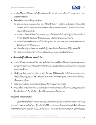 19
เอกสารประกอบการประชุมวิชาการประจาปี 2559 สมาคมสภาองค์กรโรคหืดแห่งประเทศไทย
Controversial Issues in Asthma 2016
 ควรเลือกใช้อุปกรณ์ให้เหมาะสมกับผู้ป่วยแต่ละคน (พิจารณาทั้ง ความง่ายในการใช้ แรงสูด ราคายา และ
ประสิทธิภาพของยา)
 ข้อควรพิจารณาในการเลือกอุปกรณ์พ่นยา
1) แรงสูดยา (peak inspiratory flow rate) ที่วัดได้ ถ้าน้อยกว่า 30-60 L/min ไม่ควรใช้ยาในกลุ่ม DPI
โดย อุปกรณ์ accuhaler (30 L/min) และอุปกรณ์ turbuhaler (60 L/min)51
(น้าหนักคาแนะนา ++,
คุณภาพหลักฐานระดับ 2)
2) ยา pMDI ต้องอาศัยทักษะในการกดและสูดยาที่สัมพันธ์กัน ถ้าในกรณีที่ผู้ป่วยไม่สามารถทาได้
พิจารณาให้ pMDI ร่วมกับการใช้กระบอก spacer หรือพิจารณาเลือกยาสูดชนิดอื่น
3) ยา DPI มีหลายเทคนิคแตกต่างกันไปในแต่ละอุปกรณ์ เช่น turbuhaler, accuhaler ควรตรวจสอบว่า
ผู้ป่วยสามารถใช้ยาได้อย่างถูกต้อง
4) ไม่ควรเลือกใช้อุปกรณ์พ่นยาหลายๆชนิดในผู้ป่วยคนเดียวกัน เนื่องจากจะทาให้ผู้ป่วยสับสนได้
5) ควรมีการตรวจสอบเทคนิคการใช้อุปกรณ์พ่นยาว่าถูกต้องเหมาะสมหรือไม่ เป็นระยะๆ
การติดตามว่าผู้ป่วยใช้ยาสม่าเสมอหรือไม่
 การใช้ยาที่ไม่สม่าเสมอส่งผลทาให้การควบคุมโรคไม่ดี โดยสาเหตุที่ผู้ป่วยใช้ยาไม่สม่าเสมออาจจะมาจาก
หลายปัจจัย เช่นความเข้าใจผิดในหลักการใช้ยารักษาโรคมีผลข้างเคียงจากยา ความยากง่ายของอุปกรณ์
ราคายา หลงลืม ฯลฯ
 เมื่อผู้ป่ วยมาติดตามการรักษาจึงควรถามถึงปริมาณยาที่ใช้ในแต่ละวัน ว่าเป็นไปตามแผนการรักษา
หรือไม่ เมื่อพบว่าผู้ป่วยไม่ได้ใช้ยา หรือใช้ยาไม่เหมาะสม ไม่ควรต่อว่าผู้ป่วย แต่ควรสอบถามถึงเหตุผล
เพื่อวางแผนการรักษา
 ดูปริมาณยาที่เหลืออยู่ เพื่อตรวจสอบว่าผู้ป่วยได้ใช้ยาตามแผนการจริงหรือไม่
 จานวนครั้งของการใช้ยาขยายหลอดลมเพื่อบรรเทาอาการ ถ้ามีการใช้มากขึ้นอาจจะเป็นสัญญาณบอกว่า
ผู้ป่วยเริ่มมีอาการกาเริบ หรือเกิดจากผู้ป่วยใช้ยาควบคุมอาการไม่เหมาะสม
Guideline Implementation
ปัญหาที่สาคัญที่พบทั่วโลกคือการนาเอาแนวทางการรักษาไปใช้เพราะจากการศึกษาในหลายๆ
ประเทศ12
รวมทั้งประเทศไทย3
พบว่าผู้ป่วยโรคหืดไม่ได้รับการรักษาตามที่แนวทางกาหนดไว้ จึงเป็นที่มาของ
การจัดตั้งคลินิกโรคหืดแบบง่ายๆ (Easy Asthma Clinic)13
ตามโรงพยาบาลชุมชนในปี พ.ศ. 2547 โดยหัวใจ
 