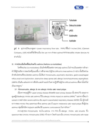 227
เอกสารประกอบการประชุมวิชาการประจาปี 2559 สมาคมสภาองค์กรโรคหืดแห่งประเทศไทย
Controversial Issues in Asthma 2016
3) การประเมินโรคที่พบร่วมกับ asthma (Asthma co-morbidities)
โรคที่พบร่วม (co-morbidities) เป็นปัจจัยที่มีผลต่อการควบคุม asthma ไม่ว่าจะเป็นผลต่อการรักษา
ทาให้ผู้ป่วยมีอาการของโรคที่รุนแรงขึ้น การศึกษาพบว่าผู้ป่วย difficult to treat asthma 51-95% นั้นมีโรคร่วม
สาหรับโรคร่วมที่พบบ่อยของ asthma นั้นได้แก่ rhinosinusitis, psychiatric disorders, gastro-esophageal
reflux,vocal cord dysfunction, obstructive sleep apnea และ allergic bronchopulmonary aspergillosis
(ABPA) เป็นต้น แต่แนวทางการสืบค้น และคาแนะนาในทางปฏิบัติในผู้ป่วย difficult asthma เพื่อหานั้นยังไม่
เป็นมาตรฐาน12
3.1 Rhinosinusitis, allergic & non allergic rhinitis และ nasal polyps
เนื่องจากทฤษฎีที่ว่า upper airway disease ส่งผลต่อ lower airway disease นั้น WHO จึง เสนอการ
ดูแลผู้ป่วยallergic rhinitis และ asthma ไว้ใน allergic rhinitis impact on asthma (ARIA)18
นอกจากนี้พบว่า
subset บางอย่างของ severe asthma เช่น aspirin exacerbated respiratory disease (AERD) นั้น ผู้ป่วยมี
อาการของ rhinitis ก่อน และตามมาด้วย asthma และ มี aspirin intolerance และ nasal polyps ซึ่งผู้ป่วย
asthma กลุ่มนี้มักมีความรุนแรง และต้องใช้ systemic corticosteroid ในการรักษา19
ความชุกของ rhinosinusitis พบใน asthma ราว 70% ทั้ง allergic rhinitis และ sinusitis ซึ่ง
spectrum ของ chronic rhinosinusitis (CRS) กว้างมาก โดยจาแนกเป็น chronic rhinosinusitis with nasal
รูป 8 อุปกรณ์วัดแรงสูดยา (peak inspiratory flow rate: PIFR) ที่ชื่อว่า Inchek DIAL (Clement
Company, USA) หน่วยที่วัดได้จะเป็น liter per min ค่าของ optimal PIFR ของแต่ละ inhaler devices จะ
ต่างกันไป
 
