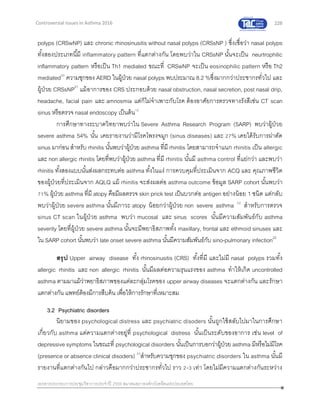 228
เอกสารประกอบการประชุมวิชาการประจาปี 2559 สมาคมสภาองค์กรโรคหืดแห่งประเทศไทย
Controversial Issues in Asthma 2016
polyps (CRSwNP) และ chronic rhinosinusitis without nasal polyps (CRSsNP ) ซึ่งเชื่อว่า nasal polyps
ทั้งสองประเภทนี้มี inflammatory pattern ที่แตกต่างกัน โดยพบว่าใน CRSsNP นั้นจะเป็น neurtrophilic
inflammatory pattern หรือเป็น Th1 mediated ขณะที่ CRSwNP จะเป็น eosinophilic pattern หรือ Th2
mediated20
ความชุกของ AERD ในผู้ป่วย nasal polyps พบประมาณ 8.2 %ซึ่งมากกว่าประชากรทั่วไป และ
ผู้ป่วย CRSsNP21
แม้อาการของ CRS ประกอบด้วย nasal obstruction, nasal secretion, post nasal drip,
headache, facial pain และ amnosmia แต่ก็ไม่จาเพาะกับโรค ต้องอาศัยการตรวจทางรังสีเช่น CT scan
sinus หรือตรวจ nasal endoscopy เป็นต้น12
การศึกษาทางระบาดวิทยาพบว่าใน Severe Asthma Research Program (SARP) พบว่าผู้ป่วย
severe asthma 54% นั้น เคยรายงานว่ามีโรคโพรงจมูก (sinus diseases) และ 27% เคยได้รับการผ่าตัด
sinus มาก่อน สาหรับ rhinitis นั้นพบว่าผู้ป่วย asthma ที่มี rhinitis โดยสามารถจาแนก rhinitis เป็น allergic
และ non allergic rhinitis โดยที่พบว่าผู้ป่วย asthma ที่มี rhinitis นั้นมี asthma control ที่แย่กว่า และพบว่า
rhinitis ทั้งสองแบบนั้นส่งผลกระทบต่อ asthma ทั้งในแง่ การควบคุมที่ประเมินจาก ACQ และ คุณภาพชีวิต
ของผู้ป่วยที่ประเมินจาก AQLQ แม้ rhinitis จะส่งผลต่อ asthma outcome ข้อมูล SARP cohort นั้นพบว่า
71% ผู้ป่วย asthma ที่มี atopy คือมีผลตรวจ skin prick test เป็นบวกต่อ antigen อย่างน้อย 1 ชนิด แต่กลับ
พบว่าผู้ป่วย severe asthma นั้นมีภาวะ atopy น้อยกว่าผู้ป่วย non severe asthma 22
สาหรับการตรวจ
sinus CT scan ในผู้ป่วย asthma พบว่า mucosal และ sinus scores นั้นมีความสัมพันธ์กับ asthma
severity โดยที่ผู้ป่วย severe asthma นั้นจะมีพยาธิสภาพทั้ง maxillary, frontal และ ethmoid sinuses และ
ใน SARP cohort นั้นพบว่า late onset severe asthma นั้นมีความสัมพันธ์กับ sino-pulmonary infection22
สรุป Upper airway disease ทั้ง rhinosinusitis (CRS) ทั้งที่มี และไม่มี nasal polyps รวมทั้ง
allergic rhinitis และ non allergic rhinitis นั้นมีผลต่อความรุนแรงของ asthma ทาให้เกิด uncontrolled
asthma ตามมาแม้ว่าพยาธิสภาพของแต่ละกลุ่มโรคของ upper airway diseases จะแตกต่างกัน และรักษา
แตกต่างกัน แพทย์ต้องมีการสืบค้น เพื่อให้การรักษาที่เหมาะสม
3.2 Psychiatric disorders
นิยามของ psychological distress และ psychiatric disoders นั้นถูกใช้สลับไปมาในการศึกษา
เกี่ยวกับ asthma แต่ความแตกต่างอยู่ที่ psychological distress นั้นเป็นระดับของอาการ เช่น level of
depressive symptoms ในขณะที่ psychological disorders นั้นเป็นการบอกว่าผู้ป่วย asthma มีหรือไม่มีโรค
(presence or absence clinical disoders) 23
สาหรับความชุกของ psychiatric disorders ใน asthma นั้นมี
รายงานที่แตกต่างกันไป กล่าวคือมากกว่าประชากรทั่วไป ราว 2-3 เท่า โดยไม่มีความแตกต่างกันระหว่าง
 