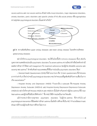 229
เอกสารประกอบการประชุมวิชาการประจาปี 2559 สมาคมสภาองค์กรโรคหืดแห่งประเทศไทย
Controversial Issues in Asthma 2016
severe asthma และ non severe asthma ตัวอย่างเช่น mood disorders, major depressive disorders,
anxiety disorders, panic disorders และ specific phobia ต่างๆ เช่น social phobia หรือ agoraphobia
ความชุกของ psychological disorders นั้นแตกต่างกันไป24
อย่างไรก็ตาม psychological disorders พบได้ในโรคเรื้อรัง (chronic diseases) อื่นๆ เช่นกัน
บุคลากรทางแพทย์ควรประเมิน psychiatric disorders ใน severe asthma ความผิดปกติ หรือโรคดังกล่าวมี
ผลต่อการรักษา ทาให้ลด self maagement กับ treatment adherence ของผู้ป่วย ส่งผลต่อ outcome และ
severity ของ asthma25
สาหรับตัวอย่างแบบทดสอบที่ใช้ในการประเมิน psychiatric disorders ได้แก่
- General Health Questionnaire (GHQ) ซึ่งมี short form คือ 12-item questionnaire ที่ค่าคะแนน
มากกว่าเท่ากับ 6 ถือว่าน่าจะมี psychological disorders พบว่าค่าคะแนนที่สูงสัมพันธ์กับความเสี่ยงในการ
เกิด exacerbation26
- Hospital Anxiety and Depression (HADS) จาแนกเป็น 2 subscale คือ Hospital Anxiety
Depression Anxiety Subscale (HADS-A) และ Hospital Anxiety Depression Depression Subscale
(HADS-D) อย่างไรก็ตามค่าคะแนน HADS-A และ HADS-A นั้นไม่ต่างกันระหว่างผู้ป่วย asthma ที่มี near
fatal asthma และผู้ป่วยที่ไม่มีประวัติดังกล่าว27
ซึ่ง HAD ได้มีการแปลเป็นภาษาไทยแล้ว
แม้ว่าจะพบว่ามีความชุกของ psychiatric disorders ในผู้ป่ วย asthma ที่ต่างกันไป แต่
psychological intervention ที่มีผลต่อการรักษา asthma นั้นยังมีการศึกษาที่เป็น RCT จานวนน้อยมากและ
ส่วนมากมีจานวนผู้ป่วยเข้าร่วมการศึกษาไม่มาก28
รูป 9 ความสัมพันธ์ของ upper airway diseases และ lower airway disease ในองค์ความคิดของ
global airway diseases
 