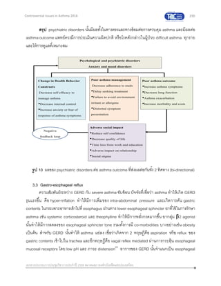 230
เอกสารประกอบการประชุมวิชาการประจาปี 2559 สมาคมสภาองค์กรโรคหืดแห่งประเทศไทย
Controversial Issues in Asthma 2016
สรุป psychiatric disorders นั้นมีผลทั้งในทางตรงและทางอ้อมต่อการควบคุม asthma และมีผลต่อ
asthma outcome แพทย์ควรมีการประเมินความผิดปกติ หรือโรคดังกล่าวในผู้ป่วย difficult asthma ทุกราย
และให้การดูแลที่เหมาะสม
3.3 Gastro-esophageal reflux
ความสัมพันธ์ระหว่าง GERD กับ severe asthma ซับซ้อน ปัจจัยที่เชื่อว่า asthma ทาให้เกิด GERD
รุนแรงขึ้น คือ hyper-inflation ทาให้มีการเพิ่มของ intra-abdominal pressure และเกิดการดัน gastric
contents ในกระเพาะอาหารเข้าไปที่ esophagus ผ่านทาง lower esophageal sphincter ยาที่ใช้ในการรักษา
asthma เช่น systemic corticosteroid และ theophylline ทาให้มีการหลั่งกรดมากขึ้น ยากลุ่ม β2 agonist
นั้นทาให้มีการลดลงของ esophageal sphincter tone รวมทั้งการมี co-morbidities บางอย่างเช่น obesity
เป็นต้น สาหรับ GERD นั้นทาให้ asthma แย่ลง เชื่อว่าเกิดจาก 2 ทฤษฎีคือ aspiration หรือ reflux ของ
gastric contents เข้าไปใน trachea และอีกทฤษฎีคือ vagal reflex mediated ผ่านการกระตุ้น esophageal
mucosal receptors โดย low pH และ ภาวะ distension29
อาการของ GERD นั้นจาแนกเป็น esophageal
รูป 10 ผลของ psychiatric disorders ต่อ asthma outcome ที่ส่งผลต่อกันทั้ง 2 ทิศทาง (bi-directional)
เอกสารอ้างอิงที่ 24
 