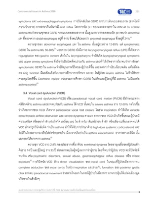 231
เอกสารประกอบการประชุมวิชาการประจาปี 2559 สมาคมสภาองค์กรโรคหืดแห่งประเทศไทย
Controversial Issues in Asthma 2016
symptoms และ extra-esophageal symptoms การวินิจฉัยโรค GERD การประเมินแบบสอบถาม (อาจไม่มี
ความจาเพาะ) การตรวจยืนยันว่ามี acid reflux โดยการวัด pH ของหลอดอาหาร ใน difficult to control
asthma พบว่าความชุกของ GERD จากแบบทดสอบอาการ นั้นสูงมาก หากทดสอบวัด pH พบว่า abnormal
pH ที่ตรวจจาก distal esophagus อยู่ที่ 44% ซึ่งพบได้บ่อยกว่า proximal esophagus ซึ่งอยู่ที่ 24%30
ความชุกของ abnormal esophageal pH ใน asthma นั้นอยู่ระหว่าง 12-85% แต่ symptomatic
GERD ใน asthma พบ 50-80%31
นอกจาก GERD ยังมีภาวะ laryngopharyngeal reflux (LPR) ที่เกิดจาก
regurgitation ของ gastric content เข้าไปใน laryngopharynx ทาให้เกิด layngopharyngeal symptoms
และ upper airway symptoms ซึ่งถือว่าเป็นโรคที่พบร่วมกับ asthma และทาให้เกิดอาการไอ พบว่าการรักษา
symptomatic GERD ใน asthma ทาให้คุณภาพชีวิตของผู้ป่วยดีขึ้น และลดการกาเริบเฉียบพลัน แต่ไม่มีผล
ต่อ lung function มีผลขัดแย้งกันบางการศึกษาการรักษา GERD ในผู้ป่วย severe asthma ไม่ทาให้การ
ควบคุมโรคดีขึ้น Cochrane review รวบรวมการศึกษา GERD ในเด็กและผู้ใหญ่ที่มี asthma ไม่มีผลต่อ
asthma control29
3.4 Vocal cord dysfunction (VCD)
Vocal cord dysfunction (VCD) หรือ paradoxical vocal cord motion (PVCM) มีลักษณะทาง
คลินิกคล้าย asthma และอาจพบร่วมกับ asthma ได้ VCD นั้นพบใน severe asthma ราว 12-50% กลไกเชื่อ
ว่าเกิดอาการของ VCD เกิดจาก paradoxical vocal fold closure ในช่วง inspiration ทาให้เกิด variable
extra-thoracic airflow obstruction และ severe dyspnea ตามมา อาการของ VCD มักเกิดขึ้นขณะผู้ป่วยมี
ความเครียด หรือออกกาลัง เช่นมีหวีด เหนื่อย และ ไอ สาหรับ เจ็บหน้าอก สาลัก หรือเสียงเปลี่ยนอาจพบได้
VCD มักจะถูกวินิจฉัยผิด ว่าเป็น asthma ทาให้ได้รับการรักษาด้วย high dose systemic corticosteroid และ
รับไว้ในโรงพยาบาล หรือใส่ท่อช่วยหายใจ เนื่องจากคิดว่าเป็น asthma exacerbation อาการทางคลินิก นั้น
แยกออกได้ยากจาก asthma32
ความชุก VCD ราว 2.8% ของประชากรที่มาด้วย exertional dyspnea โดยอายุเฉลี่ยของผู้ป่วยเด็ก
คือราว 14 ปี และผู้ใหญ่ ราว 33 ปี ส่วนมากพบในผู้หญิงมากกว่าผู้ชาย โดยที่พบว่าผู้ป่วย VCD จะมีปัจจัยที่
พบร่วม เช่น psychiatric disorders, sexual abuse, gastroesophageal reflux disease หรือ irritant
exposure32
การวินิจฉัย VCD ด้วย direct visualization ของ vocal cord ในขณะที่ผู้ป่วยมีอาการ พบ
complete adduction ของ vocal cords ในช่วง inspiration และร่วมกับ formation ของ posterior glottis
clink อาจพบ paradoxical movement ช่วงหายใจออก ในกรณีผู้ป่วยไม่มีอาการ อาจกระตุ้นให้เปล่งเสียงพูด
หรือหายใจเข้าลึกๆ
 