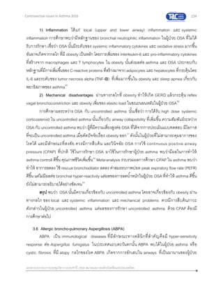 234
เอกสารประกอบการประชุมวิชาการประจาปี 2559 สมาคมสภาองค์กรโรคหืดแห่งประเทศไทย
Controversial Issues in Asthma 2016
1) Inflammation ได้แก่ local (upper and lower airway) inflammation และ systemic
inflammation การศึกษาพบว่ามีหลักฐานของ bronchial neutrophilic inflammation ในผู้ป่วย OSA ที่ไม่ได้
รับการรักษา เชื่อว่า OSA นั้นมีระดับของ systemic inflammatory cytokines และ oxidative stress มากขึ้น
อันอาจเกิดจากกลไก ที่มี obesity เป็นหลัก โดยการเพิ่มของ Interleukin-6 และ pro-inflammatory cytokines
ที่สร้างจาก macrophages และ T lymphocytes ใน obesity นั้นส่งผลต่อ asthma และ OSA ประกอบกับ
หลักฐานที่มีการเพิ่มขึ้นของ C-reactive proteins ที่สร้างมาจาก adipocytes และ hepatocytes ที่กระตุ้นโดย
IL-6 และระดับของ tumor necrosis alpha (TNF-α) ที่เพิ่มมากขึ้นใน obesity และ sleep apnea เกี่ยวกับ
พยาธิสภาพของ asthma35
2) Mechanical disadvantages ผ่านทางกลไกที่ obesity ทาให้เกิด GERD แล้วกระตุ้น reflex
vagal bronchoconstriction และ obesity เพิ่มของ elastic load ในขณะนอนหลับในผู้ป่วย OSA36
การศึกษาผลระหว่าง OSA กับ uncontrolled asthma นั้นเชื่อว่า การได้รับ high dose systemic
corticosteroid ใน uncontrolled asthma นั้นเกี่ยวกับ airway collapsibility ที่เพิ่มขึ้น ความสัมพันธ์ระหว่าง
OSA กับ uncontrolled asthma พบว่า ผู้ที่มีความเสี่ยงสูงต่อ OSA ที่ได้จากการประเมินแบบทดสอบ มีโอกาส
ที่จะเป็น uncontrolled asthma เมื่อตัดปัจจัยเรื่อง obesity ออก37
ดังนั้นในผู้ป่วยที่ไม่สามารถคุมอาการของ
โรคได้ และมีลักษณะที่สงสัย ควรมีการสืบค้น และวินิจฉัย OSA การใช้ continuous positive airway
pressure (CPAP) ที่ปกติ ใช้ในการรักษา OSA มาใช้ในการรักษาผู้ป่วย asthma พบว่ามีผลในการทาให้
asthma controll ดีขึ้น คุณภาพชีวิตเพิ่มขึ้น38
Meta-analysis รวบรวมผลการศึกษา CPAP ใน asthma พบว่า
ทาให้ อาการลดลง ใช้ rescue bronchodilator ลดลง ค่าสมรรถภาพปอด peak expiratory flow rate (PEFR)
ดีขึ้น แต่ไม่มีผลต่อ bronchial hyper-reactivity แต่ผลของการลดน้าหนักในผู้ป่วย OSA ที่ทาให้ asthma ดีขึ้น
ยังไม่สามารถอธิบายได้อย่างชัดเจน39
สรุป พบว่า OSA นั้นมีความเกี่ยวข้องกับ uncontrolled asthma โดยอาจเกี่ยวข้องกับ obesity ผ่าน
ทางกลไก ของ local และ systemic inflammation และ mechanical problems ควรมีการสืบค้นภาวะ
ดังกล่าวในผู้ป่วย uncontrolled asthma แต่ผลของการรักษา uncontrolled asthma ด้วย CPAP ต้องมี
การศึกษาต่อไป
3.6 Allergic broncho-pulmonary Aspergillosis (ABPA)
ABPA เป็น immunological diseases ที่มีลักษณะทางคลินิกที่สาคัญคือมี hyper-sensitivity
response ต่อ Aspergillus fumigatus ในประเทศแถบตะวันตกนั้น ABPA พบได้ในผู้ป่วย asthma หรือ
cystic fibrosis ที่มี atopy กลไกของโรค ABPA เกิดจากการอักเสบใน airways ที่เป็นมานานของผู้ป่วย
 