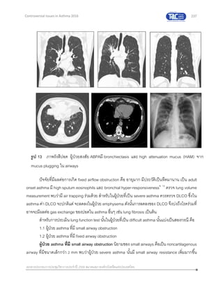 237
เอกสารประกอบการประชุมวิชาการประจาปี 2559 สมาคมสภาองค์กรโรคหืดแห่งประเทศไทย
Controversial Issues in Asthma 2016
ปัจจัยที่มีผลต่อการเกิด fixed airflow obstruction คือ อายุมาก มีประวัติเป็นหืดมานาน เป็น adult
onset asthma มี high sputum eosinophils และ bronchial hyper-responsiveness9, 12
ตรวจ lung volume
measurement พบว่ามี air trapping ร่วมด้วย สาหรับในผู้ป่วยที่เป็น severe asthma ควรตรวจ DLCO ซึ่งใน
asthma ค่า DLCO จะปกติแต่ จะลดลงในผู้ป่วย emphysema ดังนั้นการลดลงของ DLCO จึงบ่งถึงโรคร่วมที่
อาจจะมีผลต่อ gas exchange ของปอดใน asthma อื่นๆ เช่น lung fibrosis เป็นต้น
สาหรับการประเมิน lung function test นั้นในผู้ป่วยที่เป็น difficult asthma นั้นแบ่งเป็นสองกรณี คือ
1.1 ผู้ป่วย asthma ที่มี small airway obstruction
1.2 ผู้ป่วย asthma ที่มี fixed airway obstruction
ผู้ป่วย asthma ที่มี small airway obstruction นิยามของ small airways คือเป็น noncartilagenous
airway ที่มีขนาดเล็กกว่า 2 mm พบว่าผู้ป่วย severe asthma นั้นมี small airway resistance เพิ่มมากขึ้น
รูป 13 ภาพรังสีปอด ผู้ป่วยสงสัย ABPAมี bronchiectasis และ high attenuation mucus (HAM) จาก
mucus plugging ใน airways
 