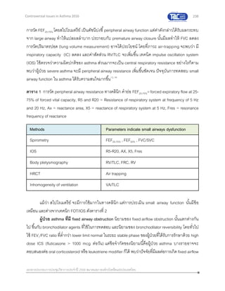 238
เอกสารประกอบการประชุมวิชาการประจาปี 2559 สมาคมสภาองค์กรโรคหืดแห่งประเทศไทย
Controversial Issues in Asthma 2016
การวัด FEF25-75% โดยสไปโรเมตรีย์ เป็นดัชนีบ่งชี้peripheral airway function แต่ค่าดังกล่าวได้รับผลกระทบ
จาก large airway ทาให้แปลผลลาบาก ประกอบกับ premature airway closure นั้นมีผลทาให้ FVC ลดลง
การวัดปริมาตรปอด (lung volume measurement) อาจได้ประโยชน์ โดยที่ภาวะ air-trapping จะพบว่า มี
inspiratory capacity (IC) ลดลง และค่าสัดส่วน RV/TLC จะเพิ่มขึ้น เทคนิค impulse oscillation system
(IOS) ใช้ตรวจว่าความผิดปกติของ asthma ส่วนมากจะเป็น central respiratory resistance อย่างไรก็ตาม
พบว่าผู้ป่วย severe asthma จะมี peripheral airway resistance เพิ่มขึ้นชัดเจน ปัจจุบันการทดสอบ small
airway function ใน asthma ได้รับความสนใจมากขึ้น12, 45
ตาราง 1 การวัด peripheral airway resistance ทางคลินิก คาย่อ FEF25-75%=forced expiratory flow at 25-
75% of forced vital capacity, R5 and R20 = Resistance of respiratory system at frequency of 5 Hz
and 20 Hz, Ax = reactance area, X5 = reactance of respiratory system at 5 Hz, Fres = resonance
frequency of reactance
Methods Parameters indicate small airways dysfunction
Spirometry FEF25-75% , FEF50% , FVC/SVC
IOS R5-R20, AX, X5, Fres
Body pletysmography RV/TLC, FRC, RV
HRCT Air trapping
Inhomogeneity of ventilation VA/TLC
แม้ว่า สไปโรเมตรีย์ จะมีการใช้มากในทางคลินิก แต่การประเมิน small airway function นั้นมีข้อ
เหมือน และต่างจากเทคนิก FOT/IOS ดังตารางที่ 2
ผู้ป่วย asthma ที่มี fixed airway obstruction นิยามของ fixed airflow obstruction นั้นแตกต่างกัน
ไป ขึ้นกับ bronchodilator agents ที่ใช้ในการทดสอบ และนิยามของ bronchodilator reversibility โดยทั่วไป
ใช้ FEV1/FVC ratio ที่ต่ากว่า lower limit normal ในระยะ stable phase ของผู้ป่วยที่ได้รับการรักษาด้วย high
dose ICS (fluticasone > 1000 mcg ต่อวัน) แต่ข้อจากัดของนิยามนี้คือผู้ป่วย asthma บางรายอาจจะ
ตอบสนองต่อ oral corticosteroid หรือ leukotriene modifier ก็ได้ พบว่าปัจจัยที่มีผลต่อการเกิด fixed airflow
 