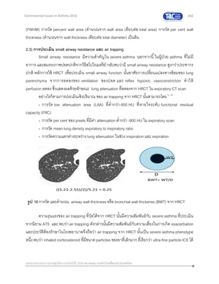 242
เอกสารประกอบการประชุมวิชาการประจาปี 2559 สมาคมสภาองค์กรโรคหืดแห่งประเทศไทย
Controversial Issues in Asthma 2016
(FWHM) การวัด percent wall area (คานวณจาก wall area เทียบต่อ total area) การวัด per cent wall
thickness (คานวณจาก wall thickness เทียบต่อ total diameter) เป็นต้น
2.3) การประเมิน small airway resistance และ air trapping
Small airway resistance มีความสาคัญใน severe asthma นอกจากนี้ในผู้ป่วย asthma ที่ไม่มี
อาการ และสมรรถภาพปอดปกติจากวิธิสไปโรเมตรีย์ กลับพบว่ามี small airway resistance สูงกว่าประชากร
ปกติ หลักการใช้ HRCT เพื่อประเมิน small airway function นั้นอาศัยการเปลี่ยนแปลงทางอ้อมของ lung
parenchyma จากการลดลงของ ventilation ของปอด และ reflex hypoxic vasoconstriction ทาให้
perfusion ลดลง ซึ่งแสดงผลด้วยลักษณะ lung attenuation ที่ลดลงจาก HRCT ใน expiratory CT scan
อย่างไรก็ตามการประเมินเชิงปริมาณ ของ air trapping จาก HRCT นั้นสามารถโดย12, 50
- การวัด low attenuation area (LAA) ที่ต่ากว่า-850 HU ที่หายใจระดับ functional residual
capacity (FRC)
- การวัด per cent ของ pixels ที่มีค่า attenuation ต่ากว่า -900 HU ใน expiratory scan
- การวัด mean lung density expiratory to inspiratory ratio
- การวัดความแตกต่างระหว่าง lung attenuation ในช่วง inspiration และ expiration
ความรุนแรงของ air trapping ที่วัดได้จาก HRCT นั้นมีความสัมพันธ์กับ severe asthma ที่ประเมิน
จากนิยาม ATS และ พบว่า air trapping ดังกล่าวนั้นมีความสัมพันธ์กับความเสี่ยงในการเกิด exacerbation
และประวัติต้องรักษาในโรงพยาบาลจึงถือว่า air trapping จาก HRCT นั้นเป็น severe asthma phenotype
หนึ่ง พบว่า inhaled corticosteroid ที่มีขนาด particles ของยาที่เล็กมากที่เรียกว่า ultra-fine particle ICS ได้
รูป 16การวัด และคานวณ airway wall thicknessหรือ bronchial wall thickenss (BWT) จาก HRCT
 
