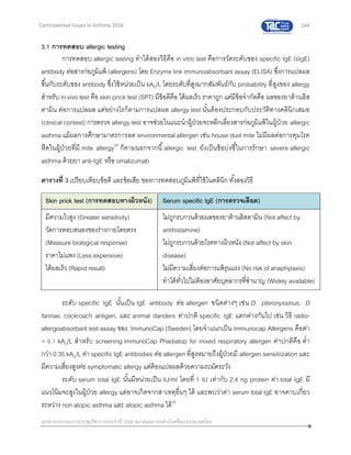 244
เอกสารประกอบการประชุมวิชาการประจาปี 2559 สมาคมสภาองค์กรโรคหืดแห่งประเทศไทย
Controversial Issues in Asthma 2016
3.1 การทดสอบ allergic testing
การทดสอบ allergic testing ทาได้สองวิธีคือ in vitro test คือการวัดระดับของ specific IgE (sIgE)
antibody ต่อสารก่อภูมิแพ้ (allergens) โดย Enzyme link immunoabsorbant assay (ELISA) ซึ่งการแปลผล
ขึ้นกับระดับของ antibody ซึ่งใช้หน่วยเป็น kAU/L โดยระดับที่สูงมากสัมพันธ์กับ probability ที่สูงของ allergy
สาหรับ in vivo test คือ skin prick test (SPT) มีข้อดีคือ ได้ผลเร็ว ราคาถูก แต่มีข้อจากัดคือ ผลของยาต้านฮิส
ตามิน ต่อการแปลผล แต่อย่างไรก็ตามการแปลผล allergy test นั้นต้องประกอบกับประวัติทางคลินิกเสมอ
(clinical context) การตรวจ allergy test อาจช่วยในแนะนาผู้ป่วยจะหลีกเลี่ยงสารก่อภูมิแพ้ในผู้ป่วย allergic
asthma แม้ผลการศึกษามาตรการลด environmental allergen เช่น house dust mite ไม่มีผลต่อการคุมโรค
หืดในผู้ป่วยที่มี mite allergy54
ก็ตามนอกจากนี้allergic test ยังเป็นข้อบ่งชี้ในการรักษา severe allergic
asthma ด้วยยา anti-IgE หรือ omalizumab
ตารางที่ 3 เปรียบเทียบข้อดี และข้อเสีย ของการทดสอบภูมิแพ้ที่ใช้ในคลินิก ทั้งสองวิธี
Skin prick test (การทดสอบทางผิวหนัง) Serum specific IgE (การตรวจเลือด)
มีความไวสูง (Greater sensitivity)
วัดการตอบสนองของร่างกายโดยตรง
(Measure biological response)
ราคาไม่แพง (Less expensive)
ได้ผลเร็ว (Rapid result)
ไม่ถูกรบกวนด้วยผลของยาต้านฮิสตามิน (Not affect by
antihistamine)
ไม่ถูกรบกวนด้วยโรคทางผิวหนัง (Not affect by skin
disease)
ไม่มีความเสี่ยงต่อการแพ้รุนแรง (No risk of anaphylaxis)
ทาได้ทั่วไปไม่ต้องอาศัยบุคลากรที่ชานาญ (Widely available)
ระดับ specific IgE นั้นเป็น IgE antibody ต่อ allergen ชนิดต่างๆ เช่น D. pteronyssinus, D
farinae, cockroach antigen, และ animal danders ค่าปกติ specific IgE แตกต่างกันไป เช่น วิธี radio-
allergoabsorbant test assay ของ ImmunoCap (Sweden) โดยจาแนกเป็น Immunocap Allergens คือค่า
< 0.1 kAU/L สาหรับ screening ImmunoCap Phadiatop for mixed respiratory allergen ค่าปกติคือ ต่า
กว่า 0.35 kAU/L ค่า specific IgE antibodies ต่อ allergen ที่สูงหมายถึงผู้ป่วยมี allergen sensitiization และ
มีความเสี่ยงสูงต่อ symptomatic allergy แต่ต้องแปลผลด้วยความระมัดระวัง
ระดับ serum total IgE นั้นมีหน่วยเป็น IU/ml โดยที่ 1 IU เท่ากับ 2.4 ng protein ค่า total IgE มี
แนวโน้มจะสูงในผู้ป่วย allergy แต่อาจเกิดจากสาเหตุอื่นๆ ได้ และพบว่าค่า serum total IgE อาจคาบเกี่ยว
ระหว่าง non atopic asthma และ atopic asthma ได้55
 
