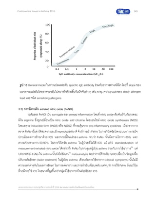 245
เอกสารประกอบการประชุมวิชาการประจาปี 2559 สมาคมสภาองค์กรโรคหืดแห่งประเทศไทย
Controversial Issues in Asthma 2016
3.2) การวัดระดับ exhaled nitric oxide (FeNO)
ระดับของ FeNO เป็น surrogate ของ airway inflammation โดยที่ nitric oxide สัมพันธ์กับกับกรดอะ
มิโน arginine ซึ่งถูกเปลี่ยนเป็น nitric oxide และ citruline โดยเอนไซม์ nitric oxide syntheases (NOS)
โดยเฉพาะ inducible form (INOS หรือ NOS2) ที่กระตุ้นจาก pro-inflammatory cytokines เนื่องจากการ
ตรวจ FeNo นั้นทาได้สะดวก และมี reproducibility ดี จึงมีการนา FeNo ในการวินิจฉัยโรคระบบการหายใจ
ประเมินผลการรักษาด้วย ICS นอกจากนี้ในแง่ของ asthma พบว่า FeNo นั้นมีความไวราว 85% และ
ความจาเพาะราว 50-90% ในการวินิจฉัย asthma ในผู้ป่วยที่ไม่ได้ ICS แม้ ATS standardization of
measurement exhaled nitric oxide ได้กล่าวถึง FeNo ในการดูแลผู้ป่วย asthma ร่วมกับการใช้อาการ56
แต่
บทบาทของ FeNo ใน asthma นั้นยังไม่ชัดเจน57
meta-analysis พบว่าการใช้ระดับ FeNO เพื่อเป็นข้อมูลเพื่อ
ปรับระดับรักษา (tailor treatment) ในผู้ป่วย asthma เทียบกับการใช้อาการ (clinical symptoms) นั้นไม่มี
ความแตกต่างกันในผลการรักษาในการลดอาการ และการกาเริบเฉียบพลัน แต่พบว่า การใช้ FeNo มีแนวโน้ม
ที่จะมีการใช้ ICS ในขนาดที่สูงขึ้นกว่ากลุ่มที่ใช้อาการเป็นตัวปรับยา ICS
รูป 18 General model ในการแปลผลระดับ specific IgE antibody ร่วมกับอาการทางคลินิก โดยที่ slope ของ
curve จะแปรผันโดยอาจจะขยับไปขวาหรือซ้ายขึ้นกับปัจจัยต่างๆ เช่น อายุ, ความรุนแรงของ atopy, allergen
load และ ชนิด sensitizing allergens
 