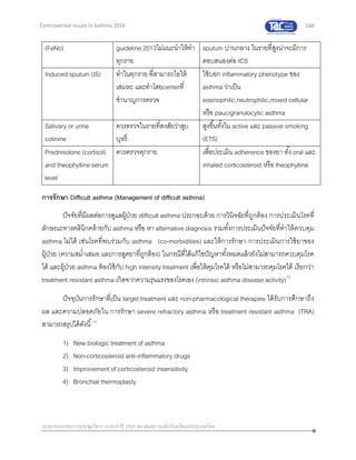 248
เอกสารประกอบการประชุมวิชาการประจาปี 2559 สมาคมสภาองค์กรโรคหืดแห่งประเทศไทย
Controversial Issues in Asthma 2016
(FeNo) guideline 2013ไม่แนะนาให้ทา
ทุกราย
sputum ปานกลาง ในรายที่สูงน่าจะมีการ
ตอบสนองต่อ ICS
Induced sputum (IS) ทาในทุกราย ที่สามารถไอให้
เสมหะ และทาโดยcenterที่
ชานาญการตรวจ
ใช้บอก inflammatory phenotype ของ
asthma ว่าเป็น
eosinophilic,neutrophilic,mixed cellular
หรือ paucigranulocytic asthma
Salivary or urine
cotinine
ควรตรวจในรายที่สงสัยว่าสูบ
บุหรี่
สูงขึ้นทั้งใน active และ passive smoking
(ETS)
Prednisolone (cortisol)
and theophylline serum
level
ควรตรวจทุกราย เพื่อประเมิน adherence ของยา ทั้ง oral และ
inhaled corticosteroid หรือ theophylline
การรักษา Difficult asthma (Management of difficult asthma)
ปัจจัยที่มีผลต่อการดูแลผู้ป่วย difficult asthma ประกอบด้วย การวินิจฉัยที่ถูกต้อง การประเมินโรคที่
ลักษณะทางคลินิกคล้ายกับ asthma หรือ หา alternative diagnosis รวมทั้งการประเมินปัจจัยที่ทาให้ควบคุม
asthma ไม่ได้ เช่นโรคที่พบร่วมกับ asthma (co-morbidities) และให้การรักษา การประเมินการใช้ยาของ
ผู้ป่วย (ความสม่าเสมอ และการสูดยาที่ถูกต้อง) ในกรณีที่ได้แก้ไขปัญหาทั้งหมดแล้วยังไม่สามารถควบคุมโรค
ได้ และผู้ป่วย asthma ต้องใช้กับ high intensity treatment เพื่อให้คุมโรคได้ หรือไม่สามารถคุมโรคได้ เรียกว่า
treatment resistant asthma เกิดจากความรุนแรงของโรคเอง (intrinsic asthma disease activity)12
ปัจจุบันการรักษาที่เป็น target treatment และ non-pharmacological therapies ได้รับการศึกษาถึง
ผล และความปลอดภัยใน การรักษา severe refractory asthma หรือ treatment resistant asthma (TRA)
สามารถสรุปได้ดังนี้12
1) New biologic treatment of asthma
2) Non-corticosteroid anti-inflammatory drugs
3) Improvement of corticosteroid insensitivity
4) Bronchial thermoplasty
 