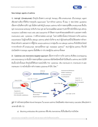 249
เอกสารประกอบการประชุมวิชาการประจาปี 2559 สมาคมสภาองค์กรโรคหืดแห่งประเทศไทย
Controversial Issues in Asthma 2016
New biologic agents of asthma
1) Anti-IgE (Omalizumab) ปัจจุบัน มีเฉพาะ anti-IgE therapy หรือ omalizumab เป็น biologic agent
เพียงอย่างเดียว ที่ได้รับการยอมรับ (approved) ในการรักษา asthma ที่ step 5 ของ GINA guideline
เนื่องจากเป็นที่ทราบดีว่า IgE นั้นมีความสาคัญใน atopic asthma กลไกการออกฤทธิ์คือ omalizumab ซึ่งเป็น
IgE monoclonal antibody จะจับกับ free IgE ลด ในกระแสเลือดและลด FCRI ที่ทาหน้าที่เป็นhigh affinity
receptors บนผิวของ mast cells และ basophils ทาให้ลดการแตกตัวของเซลล์ดังกล่าว และลดการหลั่ง
medicators และ cytokines การศึกษาผลของ anti-IgE ในทางคลินิกนั้นพบว่าช่วยลดการเกิด asthma
exacerbation ในผู้ป่วยที่เป็น allergic asthma แต่อย่างไรก็ตาม พบว่าผู้ป่วยส่วนหนึ่งไม่ได้ผลต่อการรักษา
ด้วยยาดังกล่าว และนอกจากนี้ผู้ป่วย severe asthma บางกลุ่มเป็น non allergic asthma จึงไม่ได้ประโยชน์
จากยาดังกล่าว ที่ omalizumab ออกฤทธิ์รักษา IgE mediated asthma59
พบว่าผู้ป่วย asthma ที่จะได้
ประโยชน์จาก biologic agents นั้นมีเพียง 5-10% ของผู้ป่วย asthma ทั้งหมด
2) Cytokines and chemokine targeted approach เนื่องจากกลไกการเกิด asthma ซับซ้อน (overlapping
and redundancy) ยายับยั้งการออกฤทธิ์ของ cytokines ชนิดใดชนิดหนึ่งมักไม่ได้ผลใน asthma เพราะไม่ได้
ยับยั้งกลไกทั้งหมด ปัจจุบันที่ได้รับความสนใจคือ Th2 cytokines เช่น interleukin-4, Interleukin-5 และ
interleukin-13 กลไกยับยั้งการทางานของ cytokines ทาได้ 3 โดย 60
a) Blocking antibodies ต่อ cytokines หรือ ต่อ chemokines ที่เกี่ยวข้องกับการเกิดโรค
รูป 17 กลไกออกฤทธ์ของ Novel therapies ใน severe asthma โดยมีผลต่อ inflammatory cascade (ดัดแปลงจาก
เอกสารอ้างอิง 12)
 