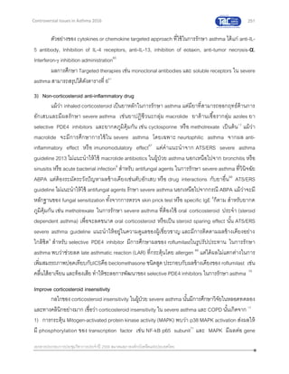 251
เอกสารประกอบการประชุมวิชาการประจาปี 2559 สมาคมสภาองค์กรโรคหืดแห่งประเทศไทย
Controversial Issues in Asthma 2016
ตัวอย่างของ cytokines or chemokine targeted approach ที่ใช้ในการรักษา asthma ได้แก่ anti-IL-
5 antibody, Inhibition of IL-4 receptors, anti-IL-13, inhibition of eotaxin, anti-tumor necrosis-α,
Interferon- inhibition administration60
ผลการศึกษา Targeted therapies เช่น monoclonal antibodies และ soluble receptors ใน severe
asthma สามารถสรุปได้ดังตารางที่ 661
3) Non-corticosteroid anti-inflammatory drug
แม้ว่า inhaled corticosteroid เป็นยาหลักในการรักษา asthma แต่มียาที่สามารถออกฤทธ์ต้านการ
อักเสบและมีผลรักษา severe asthma เช่นยาปฏิชีวนะกลุ่ม macrolide ยาต้านเชื้อรากลุ่ม azoles ยา
selective PDE4 inhibitors และยากดภูมิคุ้มกัน เช่น cyclosporine หรือ methotrexate เป็นต้น12
แม้ว่า
macrolide จะมีการศึกษาการใช้ใน severe asthma โดยเฉพาะ neurtophilic asthma จากผล anti-
inflammatory effect หรือ imunomodulatory effect67
แต่คาแนะนาจาก ATS/ERS severe asthma
guideline 2013 ไม่แนะนาให้ใช้ macrolide antibiotics ในผู้ป่วย asthma นอกเหนือไปจาก bronchitis หรือ
sinusitis หรือ acute bacterial infection9
สาหรับ antifungal agents ในการรักษา severe asthma ที่วินิจฉัย
ABPA แต่ต้องระมัดระวังปัญหาผลข้างเคียงเช่นตับอักเสบ หรือ drug interactions กับยาอื่น68
ATS/ERS
guideline ไม่แนะนาให้ใช้ antifungal agents รักษา severe asthma นอกเหนือไปจากกรณี ABPA แม้ว่าจะมี
หลักฐานของ fungal sensitization ทั้งจากการตรวจ skin prick test หรือ specific IgE 9
ก็ตาม สาหรับยากด
ภูมิคุ้มกัน เช่น methotrexate ในการรักษา severe asthma ที่ต้องใช้ oral corticosteroid ประจา (steroid
dependent asthma) เพื่อจะลดขนาด oral corticosteroid หรือเป็น steroid sparing effect นั้น ATS/ERS
severe asthma guideline แนะนาให้อยู่ในความดูแลของผู้เชี่ยวชาญ และมีการติดตามผลข้างเคียงอย่าง
ใกล้ชิด9
สาหรับ selective PDE4 inhibitor มีการศึกษาผลของ roflumilastในรูปรัปประทาน ในการรักษา
asthma พบว่าช่วยลด late asthmatic reaction (LAR) ที่กระตุ้นโดย allergen 69
แต่ได้ผลไม่แตกต่างในการ
เพิ่มสมรรถภาพปอดเทียบกับICSคือ beclomethasone ชนิดสูด ประกอบกับผลข้างเคียงของ roflumilast เช่น
คลื่นไส้อาเจียน และท้องเสีย ทาให้ชะลอการพัฒนาของ selective PDE4 inhibitors ในการรักษา asthma 70
Improve corticosteroid insensitivity
กลไกของ corticosteroid insensitivity ในผู้ป่วย severe asthma นั้นมีการศึกษาวิจัยในหลอดทดลอง
และทางคลินิกอย่างมาก เชื่อว่า corticosteroid insensitivity ใน severe asthma และ COPD นั้นเกิดจาก 12
1) การกระตุ้น Mitogen-activated protein kinase activity (MAPK) พบว่า p38 MAPK activation ส่งผลให้
มี phosphorylation ของ transcription factor เช่น NF-kB p65 subunit71
และ MAPK มีผลต่อ gene
 