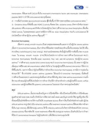 252
เอกสารประกอบการประชุมวิชาการประจาปี 2559 สมาคมสภาองค์กรโรคหืดแห่งประเทศไทย
Controversial Issues in Asthma 2016
transcription ที่สังเคาระห์ CXCL8 ที่เป็น neutrophil chemotactic factor และ monocyte chemotactic
peptide (MCP-1) ทาให้ corticosteroid ออกฤทธิ์ลดลง
2) การเพิ่มจานวนของ glucocorticoid receptor β เพิ่มขึ้น ทาให้การออกฤทธ์ของ corticosteroid ลดลง 72
3) Oxidative stress ที่เพิ่มขึ้น และ HDAC-2 activity ที่ลดลง โดย oxidative stress เกิดจากปัจจัยภายนอก
เช่น pollution หรือ smoking และปัจจัยภายในของผู้ป่วย โดยการศึกษาผล low dose theophylline เพื่อเพิ่ม
HDAC activity ในหลอดทดลอง และทางคลินิกการใช้ low dose theophylline ร่วมกับ corticosteroid ได้
ประโยชน์ในการรักษาผู้ป่วย asthma ที่สูบบุหรี่73, 74
Bronchial thermoplasty
เนื่องจาก airway smooth muscle เป็นสาเหตุของหลอดลมตีบและอาการในผู้ป่วย severe asthma
เนื่องจาก bronchial thermoplasty เป็นการรักษาที่มีผลต่อการหดตัวของกล้ามเนื้อเรียบหลอลม โดยใช้ คลื่น
ความร้อน (radiofrequency heat energy) ส่งผ่านผนังหลอดลม ดังนั้นผู้ป่วยที่มีการเพิ่มขึ้น ของ muscle
mass ใน airway smooth muscle น่าจะได้ประโยชน์จากการรักษา ผลการศึกษาในระยะแรก พบว่า
bronchial thermoplasty ช่วยเพิ่ม peak expiratory flow rate และ ลด symptoms ของผู้ป่วย severe
asthma75
การศึกษาแบบ double blind control study พบว่า bronchial thermoplasty นั้น ลดอาการผู้ป่วย
เพิ่มคุณภาพชีวิต และ ลด exacerbation แต่อย่างไรก็ตาม ในกลุ่มผู้ป่วยที่ได้ shamed intervention ก็มีอาการ
ที่ดีขึ้นเช่นกัน นอกจากนี้พบว่าผู้ป่วยที่ได้รับการรักษาด้วย bronchial thermoplasty อาจมีอาการแย่ลงใน
ช่วงแรกได้76
ซึ่ง ATS/ERS severe asthma guideline ได้แนะนาว่า bronchial thermplasty นั้นต้องมี
การศึกษาถึงผลระยะยาว และควรจะมุ่งเน้นที่ผลการรักษาที่สาคัญ เช่นการลด asthma exacerbation รวมทั้ง
พิจารณาลักษณะผู้ป่วยที่ได้ประโชน์จากการรักษา ด้วยวิธีการรักษาดังกล่าว เช่นผู้ป่วยที่มี severe airflow
obstruction และผู้ป่วยที่ต้องใช้ systemic corticosteroid ในระยะยาวในการควบคุมโรคเป็นต้น9
สรุป
Difficult asthma นั้นประกอบด้วยปัญหาการวินิจฉัยที่ผิด หรือ มีโรคร่วมที่ไม่ได้รับการวินิจฉัยและ
ดูแลรักษาอย่างเหมาะสม รวมถึง ปัจจัยในการใช้ยาอย่างสม่าเสมอ และปัญหาเทคนิกใช้ยาสูดที่ถูกต้อง ซึ่ง
ทั้งหมดนี้เป็นปัจจัยที่สามารถให้การแก้ไขได้ (modifiable factors) ซึ่งหากได้แก้ไขปัจจัยดังกล่าวแล้ว ผู้ป่วย
difficult asthma จะถูกจัดว่าเป็น refractory asthma หรือ treatment resistant asthma ที่ต้องอาศัยการรักษา
ที่เป็น high intensity เพื่อให้ควบคุม asthma ได้ ซึ่ง refactory asthma มักเกิดจากปัจจัยของตัวโรค (intrinsic
disease activity) ซึ่งอาจต้องใช้ novel treatments หรืออาศัย biological markers เป็นตัวปรับในการ รักษา
ที่เรียกว่า personalized therapies ในผู้ป่วยดังกล่าว เพื่อให้สามารถควบคุมโรคได้
 
