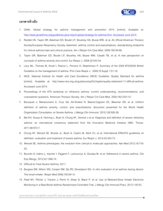 253
เอกสารประกอบการประชุมวิชาการประจาปี 2559 สมาคมสภาองค์กรโรคหืดแห่งประเทศไทย
Controversial Issues in Asthma 2016
เอกสารอ้างอิง
1. GINA. Global strategy for asthma management and prevention 2014 [online]. Available at:
http://www.ginasthma.org/guidelines-gina-report-global-strategy-for-asthma.html. Accessed June 2014.
2. Reddel HK, Taylor DR, Bateman ED, Boulet LP, Boushey HA, Busse WW, et al. An official American Thoracic
Society/European Respiratory Society statement: asthma control and exacerbations: standardizing endpoints
for clinical asthma trials and clinical practice. Am J Respir Crit Care Med. 2009;180:59-99.
3. Taylor DR, Bateman ED, Boulet LP, Boushey HA, Busse WW, Casale TB, et al. A new perspective on
concepts of asthma severity and control. Eur Respir J. 2008;32:545-54.
4. Levy ML, Thomas M, Small I, Pearce L, Pinnock H, Stephenson P. Summary of the 2008 BTS/SIGN British
Guideline on the management of asthma. Prim Care Respir J. 2009;18 Suppl 1:S1-16.
5. NICE. National Institute for Health and Care Excellence (NICE) Guideline. Quality Standard for asthma
[online]. Available at: http://www.nice.org.uk/guidance/qs25/chapter/quality-statement-11-difficult-asthma.
Accessed June 2014.
6. Proceedings of the ATS workshop on refractory asthma: current understanding, recommendations, and
unanswered questions. American Thoracic Society. Am J Respir Crit Care Med. 2000;162:2341-51.
7. Bousquet J, Mantzouranis E, Cruz AA, Aït-Khaled N, Baena-Cagnani CE, Bleecker ER, et al. Uniform
definition of asthma severity, control, and exacerbations: document presented for the World Health
Organization Consultation on Severe Asthma. J Allergy Clin Immunol. 2010;126:926-38.
8. Bel EH, Sousa A, Fleming L, Bush A, Chung KF, Versnel J et al. Diagnosis and definition of severe refractory
asthma: an international consensus statement from the Innovative Medicine Initiative (IMI). Thorax.
2011;66:910-7.
9. Chung KF, Wenzel SE, Brozek JL, Bush A, Castro M, Sterk PJ, et al. International ERS/ATS guidelines on
definition, evaluation and treatment of severe asthma. Eur Respir J. 2014;43:343-73.
10. Wenzel SE. Asthma phenotypes: the evolution from clinical to molecular approaches. Nat Med 2012;18:716-
25.
11. Bourdin A, Halimi L, Vachier I, Paganin F, Lamouroux A, Gouitaa M, et al. Adherence in severe asthma. Clin
Exp Allergy. 2012;42:1566-74.
12. Difficult-to-Treat Severe Asthma, 2011.
13. Burgess SW, Wilson SSI, Cooper DM, Sly PD, Devadason SG. In vitro evaluation of an asthma dosing device:
The smart-inhaler. Respir Med 2006;100:841-5.
14. Patel M1, Pilcher J, Travers J, Perrin K, Shaw D, Black P, et al. Use of Metered-Dose Inhaler Electronic
Monitoring in a Real-World Asthma Randomized Controlled Trial. J Allergy Clin Immunol Pract. 2013;1:83-91.
 
