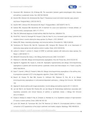 255
เอกสารประกอบการประชุมวิชาการประจาปี 2559 สมาคมสภาองค์กรโรคหืดแห่งประเทศไทย
Controversial Issues in Asthma 2016
31. Havemann BD, Henderson CA, El-Serag HB. The association between gastro-oesophageal reflux disease
and asthma: a systematic review. Gut. 2007;56:1654-64.
32. Ibrahim WH, Gheriani HA, Almohamed AA, Raza T. Paradoxical vocal cord motion disorder: past, present
and future. Postgrad Med J. 2007;83:164-72.
33. Ibrahim WH1, Gheriani HA, Almohamed AA, Raza T. Postgrad Med J. 2007;83(977):164-72..
34. Sullivan MD, Heywood BM, Beukelman DR. A treatment for vocal cord dysfunction in female athletes: an
outcome study. Laryngoscope. 2001;111:1751-5.
35. Tilles SA. Differential diagnosis of adult asthma. Med Clin North Am. 2006;90:61-76.
36. Kimoff RJ1, Hamid Q, Divangahi M, Hussain S, Bao W, Naor N, et al. Increased upper airway cytokines and
oxidative stress in severe obstructive sleep apnoea. Eur Respir J. 2011;38:89-97.
37. Ballard RD. Sleep, respiratory physiology, and nocturnal asthma. Chronobiol Int. 1999;16:565-80.
38. Teodorescu M, Polomis DA, Hall SV, Teodorescu MC, Gangnon RE, Peterson AG, et al. Association of
obstructive sleep apnea risk with asthma control in adults. Chest. 2010;138:543-50.
39. Lafond C, Series F, Lemiere C. Impact of CPAP on asthmatic patients with obstructive sleep apnoea. Eur
Respir J. 2007;29:307-11.
40. Alkhalil M, Schulman ES, Getsy J. Ann Allergy Asthma Immunol. 2008 ;101(4):350-7.
41. Patterson K, Strek ME. Allergic bronchopulmonary aspergillosis. Proc Am Thorac Soc. 2010;7(3):237-44.
42. Agarwal R, Aggarwal AN, Gupta D, Jindal SK. Aspergillus hypersensitivity and allergic bronchopulmonary
aspergillosis in patients with bronchial asthma: systematic review and meta-analysis. Int J Tuberc Lung Dis.
2009;13(8):936-44.
43. Eaton T, Garrett J, Milne D, Frankel A, Wells AU. Allergic bronchopulmonary aspergillosis in the asthma clinic.
A prospective evaluation of CT in the diagnostic algorithm. Chest. 2000;118:66-72.
44. Basich JE, Graves TS, Baz MN, Scanlon G, Hoffmann RG, Patterson R, Fink JN. et al. Allergic
bronchopulmonary aspergillosis in corticosteroid-dependent asthmatics. J Allergy Clin Immunol. 1981;68:98-
102.
45. Agarwal R. Severe asthma with fungal sensitization. Current allergy and asthma reports 2011;11:403-413.
46. van der Wiel E, ten Hacken NH, Postma DS, van den Berge M. Small-airways dysfunction associates with
respiratory symptoms and clinical features of asthma: a systematic review. J Allergy Clin Immunol
2013;131:646-57.
47. Gupta S, Siddiqui S, Haldar P, Raj JV, Entwisle JJ, Wardlaw AJ, et al. Qualitative analysis of high-resolution
CT scans in severe asthma. Chest. 2009;136:1521-28.
48. Lynch DA, Newell JD, Tschomper BA, Cink TM, Newman LS, Bethel R. Uncomplicated asthma in adults:
comparison of CT appearance of the lungs in asthmatic and healthy subjects. Radiology 1993;188:829-33.
 