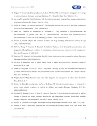 256
เอกสารประกอบการประชุมวิชาการประจาปี 2559 สมาคมสภาองค์กรโรคหืดแห่งประเทศไทย
Controversial Issues in Asthma 2016
49. Paganin F, Seneterre E, Chanez P, Daurés JP, Bruel JM, Michel FB, et al. Computed tomography of the lungs
in asthma: influence of disease severity and etiology. Am J Respir Crit Care Med. 1996;153:110-4.
50. de Jong PA, Muller NL, Pare PD, Coxson HO. Computed tomographic imaging of the airways: relationship to
structure and function. Eur Respir J. 2005;26:140-52.
51. Muller NL, Staples CA, Miller RR, Abboud RT. "Density mask". An objective method to quantitate emphysema
using computed tomography. Chest. 1988;94:782-7.
52. Leach CL, Davidson PJ, Hasselquist BE, Boudreau RJ. Lung deposition of hydrofluoroalkane-134a
beclomethasone is greater than that of chlorofluorocarbon fluticasone and chlorofluorocarbon
beclomethasone : a cross-over study in healthy volunteers. Chest. 2002;122:510-6.
53. Drazen JM, Israel E, O'Byrne PM. Treatment of asthma with drugs modifying the leukotriene pathway. N Engl
J Med 1999;340:197-206.
54. Mahr A, Moosig F, Neumann T, Szczeklik W, Taillé C, Vaglio A, et al. Eosinophilic granulomatosis with
polyangiitis (Churg-Strauss): evolutions in classification, etiopathogenesis, assessment and management.
Curr Opin Rheumatol. 2014;26:16-23.
55. Gotzsche PC, Johansen HK, Schmidt LM, Burr ML. House dust mite control measures for asthma. Cochrane
Database Syst Rev. 2004;(4):CD001187.
56. Robert K B. Diagnostic tests in Allergy Expert Guide to Allergy and Immunology: American College of
Physicians (ACP) 1998.
57. Dweik RA, Boggs PB, Erzurum SC, Irvin CG, Leigh MW, Lundberg JO, et al. An official ATS clinical practice
guideline: interpretation of exhaled nitric oxide levels (FENO) for clinical applications. Am J Respir Crit Care
Med. 2011;184:602-15.
58. Majid H, Kao C. Utility of exhaled nitric oxide in the diagnosis and management of asthma. Curr Opin Pulm
Med. 2010;16:42-7.
59. Petsky HL, Cates CJ, Li A, Kynaston JA, Turner C, Chang AB. Tailored interventions based on exhaled nitric
oxide versus clinical symptoms for asthma in children and adults. Cochrane Database Syst Rev.
2009;(4):CD006340.
60. Humbert M, Beasley R, Ayres J, Slavin R, Hébert J, Bousquet J, et al. Benefits of omalizumab as add-on
therapy in patients with severe persistent asthma who are inadequately controlled despite best available
therapy (GINA 2002 step 4 treatment): INNOVATE. Allergy. 2005;60:309-16.
61. Adcock IM, Caramori G, Chung KF. New targets for drug development in asthma. Lancet. 2008;372:1073-87.
62. Hambly N, Nair P. Monoclonal antibodies for the treatment of refractory asthma. Curr Opin Pulmo Med
2014;20:87-94.
 