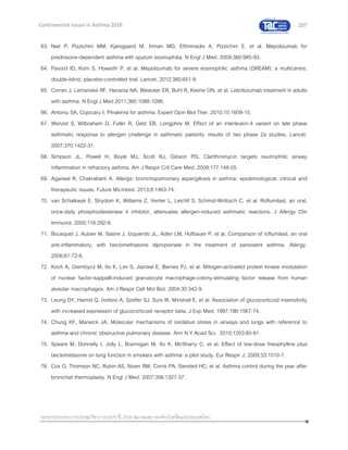 257
เอกสารประกอบการประชุมวิชาการประจาปี 2559 สมาคมสภาองค์กรโรคหืดแห่งประเทศไทย
Controversial Issues in Asthma 2016
63. Nair P, Pizzichini MM, Kjarsgaard M, Inman MD, Efthimiadis A, Pizzichini E, et al. Mepolizumab for
prednisone-dependent asthma with sputum eosinophilia. N Engl J Med. 2009;360:985-93.
64. Pavord ID, Korn S, Howarth P, et al. Mepolizumab for severe eosinophilic asthma (DREAM): a multicentre,
double-blind, placebo-controlled trial. Lancet. 2012;380:651-9.
65. Corren J, Lemanske RF, Hanania NA, Bleecker ER, Buhl R, Keene ON, et al. Lebrikizumab treatment in adults
with asthma. N Engl J Med 2011;365:1088-1098.
66. Antoniu SA, Cojocaru I. Pitrakinra for asthma. Expert Opin Biol Ther. 2010;10:1609-15.
67. Wenzel S, Wilbraham D, Fuller R, Getz EB, Longphre M. Effect of an interleukin-4 variant on late phase
asthmatic response to allergen challenge in asthmatic patients: results of two phase 2a studies. Lancet.
2007;370:1422-31.
68. Simpson JL, Powell H, Boyle MJ, Scott RJ, Gibson PG. Clarithromycin targets neutrophilic airway
inflammation in refractory asthma. Am J Respir Crit Care Med. 2008;177:148-55.
69. Agarwal R, Chakrabarti A. Allergic bronchopulmonary aspergillosis in asthma: epidemiological, clinical and
therapeutic issues. Future Microbiol. 2013;8:1463-74.
70. van Schalkwyk E, Strydom K, Williams Z, Venter L, Leichtl S, Schmid-Wirlitsch C, et al. Roflumilast, an oral,
once-daily phosphodiesterase 4 inhibitor, attenuates allergen-induced asthmatic reactions. J Allergy Clin
Immunol. 2005;116:292-8.
71. Bousquet J, Aubier M, Sastre J, Izquierdo JL, Adler LM, Hofbauer P, et al. Comparison of roflumilast, an oral
anti-inflammatory, with beclomethasone dipropionate in the treatment of persistent asthma. Allergy.
2006;61:72-8.
72. Koch A, Giembycz M, Ito K, Lim S, Jazrawi E, Barnes PJ, et al. Mitogen-activated protein kinase modulation
of nuclear factor-kappaB-induced granulocyte macrophage-colony-stimulating factor release from human
alveolar macrophages. Am J Respir Cell Mol Biol. 2004;30:342-9.
73. Leung DY, Hamid Q, Vottero A, Szefler SJ, Surs W, Minshall E, et al. Association of glucocorticoid insensitivity
with increased expression of glucocorticoid receptor beta. J Exp Med. 1997;186:1567-74.
74. Chung KF, Marwick JA. Molecular mechanisms of oxidative stress in airways and lungs with reference to
asthma and chronic obstructive pulmonary disease. Ann N Y Acad Sci. 2010;1203:85-91.
75. Spears M, Donnelly I, Jolly L, Brannigan M, Ito K, McSharry C, et al. Effect of low-dose theophylline plus
beclometasone on lung function in smokers with asthma: a pilot study. Eur Respir J. 2009;33:1010-7.
76. Cox G, Thomson NC, Rubin AS, Niven RM, Corris PA, Siersted HC, et al. Asthma control during the year after
bronchial thermoplasty. N Engl J Med. 2007;356:1327-37.
 
