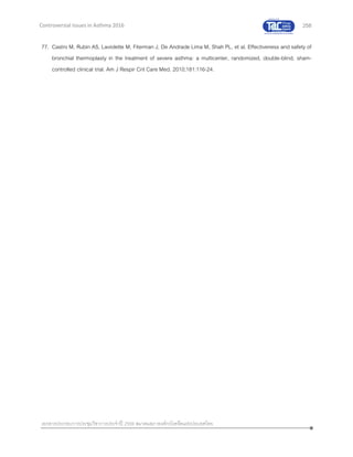 258
เอกสารประกอบการประชุมวิชาการประจาปี 2559 สมาคมสภาองค์กรโรคหืดแห่งประเทศไทย
Controversial Issues in Asthma 2016
77. Castro M, Rubin AS, Laviolette M, Fiterman J, De Andrade Lima M, Shah PL, et al. Effectiveness and safety of
bronchial thermoplasty in the treatment of severe asthma: a multicenter, randomized, double-blind, sham-
controlled clinical trial. Am J Respir Crit Care Med. 2010;181:116-24.
 