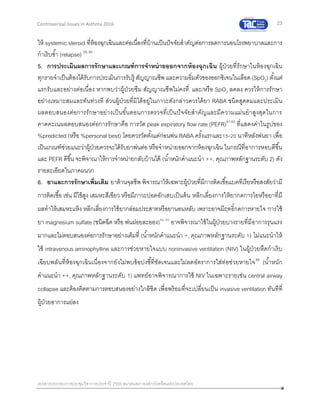 23
เอกสารประกอบการประชุมวิชาการประจาปี 2559 สมาคมสภาองค์กรโรคหืดแห่งประเทศไทย
Controversial Issues in Asthma 2016
ให้ systemic steroid ที่ห้องฉุกเฉินและต่อเนื่องที่บ้านเป็นปัจจัยสาคัญต่อการลดการนอนโรงพยาบาลและการ
กาเริบซ้า (relapse) 59, 60
5. การประเมินผลการรักษาและเกณฑ์การจาหน่ายออกจากห้องฉุกเฉิน ผู้ป่วยที่รักษาในห้องฉุกเฉิน
ทุกรายจาเป็นต้องได้รับการประเมินการรับรู้ สัญญาณชีพ และความอิ่มตัวของออกซิเจนในเลือด(SpO2) ตั้งแต่
แรกรับและอย่างต่อเนื่อง หากพบว่าผู้ป่วยซึม สัญญาณชีพไม่คงที่ และ/หรือ SpO2 ลดลง ควรให้การรักษา
อย่างเหมาะสมและทันท่วงที ส่วนผู้ป่วยที่มิได้อยู่ในภาวะดังกล่าวควรได้ยา RABA ชนิดสูดดมและประเมิน
ผลตอบสนองต่อการรักษาอย่างเป็นขั้นตอนการตรวจที่เป็นปัจจัยสาคัญและมีความแม่นยาสูงสุดในการ
คาดคะเนผลตอบสนองต่อการรักษาคือ การวัด peak expiratory flow rate (PEFR)61-63
ที่แสดงค่าในรูปของ
%predicted (หรือ %personal best) โดยควรวัดตั้งแต่ก่อนพ่น RABA ครั้งแรกและ15-20 นาทีหลังพ่นยา เพื่อ
เป็นเกณฑ์ช่วยแนะว่าผู้ป่วยควรจะได้รับยาพ่นต่อ หรือจาหน่ายออกจากห้องฉุกเฉิน ในกรณีที่อาการหอบดีขึ้น
และ PEFR ดีขึ้น จะพิจาณาให้การจาหน่ายกลับบ้านได้ (น้าหนักคาแนะนา ++, คุณภาพหลักฐานระดับ 2) ดัง
รายละเอียดในภาคผนวก
6. ยาและการรักษาเพิ่มเติม ยาต้านจุลชีพ พิจารณาให้เฉพาะผู้ป่วยที่มีการติดเชื้อแบคทีเรียหรือสงสัยว่ามี
การติดเชื้อ เช่น มีไข้สูง เสมหะสีเขียว หรือมีภาวะปอดอักเสบเป็นต้น หลีกเลี่ยงการให้ยากดการไอหรือยาที่มี
ผลทาให้เสมหะแห้ง หลีกเลี่ยงการใช้ยากล่อมประสาทหรือยานอนหลับ เพราะอาจมีฤทธิ์กดการหายใจ การใช้
ยา magnesium sulfate (ชนิดฉีด หรือ พ่นฝอยละออง)64, 65
อาจพิจารณาใช้ในผู้ป่วยบางรายที่มีอาการรุนแรง
มากและไม่ตอบสนองต่อการรักษาอย่างเต็มที่ (น้าหนักคาแนะนา +, คุณภาพหลักฐานระดับ 1) ไม่แนะนาให้
ใช้ intravenous aminophylline และการช่วยหายใจแบบ noninvasive ventilation (NIV) ในผู้ป่วยหืดกาเริบ
เฉียบพลันที่ห้องฉุกเฉินเนื่องจากยังไม่พบข้อบ่งชี้ที่ชัดเจนและไม่ลดอัตราการใส่ท่อช่วยหายใจ66
(น้าหนัก
คาแนะนา ++, คุณภาพหลักฐานระดับ 1) แพทย์อาจพิจารณาการใช้ NIV ในเฉพาะรายเช่น central airway
collapse และต้องติดตามการตอบสนองอย่างใกล้ชิด เพื่อพร้อมที่จะเปลี่ยนเป็น invasive ventilation ทันทีที่
ผู้ป่วยอาการแย่ลง
 