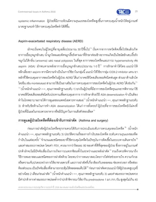 25
เอกสารประกอบการประชุมวิชาการประจาปี 2559 สมาคมสภาองค์กรโรคหืดแห่งประเทศไทย
Controversial Issues in Asthma 2016
systemic inflammation ผู้ป่วยที่มีภาวะอ้วนมีความรุนแรงของโรคหืดสูงขึ้นการควบคุมน้าหนักให้อยู่เกณฑ์
มาตรฐานจะทาให้การควบคุมโรคหืดทาได้ดีขึ้น
Aspirin-exacerbated respiratory disease (AERD)
มักจะเริ่มพบในผู้ใหญ่ที่อายุเฉลี่ยประมาณ 30 ปีขึ้นไป70
เริ่มจากอาการหวัดติดเชื้อไวรัสแล้วเกิด
อาการเยื่อบุจมูกอักเสบ น้ามูกไหลและคัดจมูกเรื้อรังตามมาที่รักษาค่อนข้างยากจนเกิดเป็นไซนัสอักเสบเรื้อรัง
จมูกไม่ได้กลิ่น (anosmia) และ nasal polyposis ในที่สุด อาการของโรคหืดและภาวะ hypersensitivity ต่อ
aspirin (ASA) มักพบตามหลังอาการเยื่อบุจมูกอักเสบประมาณ 1-5 ปี71
การรักษาทาได้โดย แนะนาให้
หลีกเลี่ยงยา aspirin หากมีความจาเป็นในการใช้ยาในกลุ่มนี้แนะนาให้ใช้ยากลุ่ม COX-2 inhibitor แทน ยา
หลักที่ใช้ควบคุมอาการของโรคหืดในผู้ป่วย AERD ได้แก่ ยาคอร์ติโคสเตียรอยด์ชนิดพ่นสูด ส่วนยาต้านลิวโค
ไตรอีน เช่น montelukast สามารถใช้เป็นยาเสริมในการควบคุมอาการของโรคหืดในผู้ป่วย AERD ได้เช่นกัน72,
73
(น้าหนักคาแนะนา ++, คุณภาพหลักฐานระดับ 1) ยกเว้นผู้ป่วยที่มีอาการของโรคหืดรุนแรงอาจพิจารณาใช้
ยาคอร์ติโคสเตียรอยด์ชนิดรับประทานเพื่อควบคุมอาการ การรักษาด้วยวิธี ASA desensitization จาเป็นต้อง
ทาในโรงพยาบาลภายใต้การดูแลของแพทย์เฉพาะทางเสมอ74
(น้าหนักคาแนะนา ++, คุณภาพหลักฐานระดับ
3) สาหรับข้อห้ามในการทา ASA desensitization ได้แก่ การตั้งครรภ์ ผู้ป่วยที่อาการของโรคหืดยังไม่คงที่
ผู้ป่วยที่มีแผลในกระเพาะอาหาร หรือมีปัญหาในการแข็งตัวของเลือด75
การดูแลผู้ป่วยโรคหืดที่ต้องเข้ารับการผ่าตัด (Asthma and surgery)
ก่อนการผ่าตัดผู้ป่วยโรคหืดทุกรายควรได้รับการประเมินระดับการควบคุมของโรคหืด76
(น้าหนัก
คาแนะนา ++, คุณภาพหลักฐานระดับ 3) ประวัติความถี่ของการกาเริบของโรคหืด ระดับความรุนแรงของหืด
กาเริบในแต่ละครั้ง77
จานวนและชนิดของยาที่ใช้ควบคุมโรคหืดในปัจจุบันการติดเชื้อในระบบทางเดินหายใจ78
และค่าสมรรถภาพปอด โดยค่า FEV1 ควรมากกว่าร้อยละ 80 ของค่าที่ดีที่สุดของผู้ป่วย ซึ่งหากอยู่ในเกณฑ์
ปกติ มักจะไม่มีปัจจัยเสี่ยงในการเกิดภาวะแทรกซ้อนทั้งในระหว่างและหลังผ่าตัด79
รวมถึงควรพิจารณาถึง
วิธีการดมยาสลบและชนิดของการผ่าตัดด้วย โดยพบว่าการดมยาสลบโดยการใส่ท่อช่วยหายใจ ความกังวล
หรือความเจ็บปวดระหว่างการให้ยาชาเฉพาะที่ และการผ่าตัดที่เกี่ยวข้องกับหลอดลม ช่องทรวงอก หรือช่อง
ท้องส่วนบน เป็นปัจจัยเสี่ยงที่สามารถกระตุ้นให้หลอดลมตีบได้79
ก่อนการผ่าตัดควรแนะนาให้ผู้ป่วยงดสูบบุหรี่
อย่างน้อย 2 เดือนก่อนผ่าตัด76
(น้าหนักคาแนะนา ++, คุณภาพหลักฐานระดับ 3) และค่าสมรรถภาพปอดควร
มีค่าปกติ หากค่าสมรรถภาพปอดต่ากว่าปกติพิจารณาให้ยากิน prednisolone 1 มก./กก./วัน สูงสุดไม่เกิน 40
 