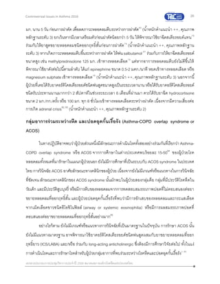 26
เอกสารประกอบการประชุมวิชาการประจาปี 2559 สมาคมสภาองค์กรโรคหืดแห่งประเทศไทย
Controversial Issues in Asthma 2016
มก. นาน 5 วัน ก่อนการผ่าตัด เพื่อลดภาวะหลอดลมตีบระหว่างการผ่าตัด80
(น้าหนักคาแนะนา ++, คุณภาพ
หลักฐานระดับ 3) ยกเว้นหากมีเวลาเตรียมตัวก่อนผ่าตัดน้อยกว่า 5 วัน ให้พิจารณาใช้ยาฉีดสเตียรอยด์แทน79
ร่วมกับให้ยาสูดขยายหลอดลมชนิดออกฤทธิ์สั้นก่อนการผ่าตัด79
(น้าหนักคาแนะนา ++, คุณภาพหลักฐาน
ระดับ 3) หากเกิดภาวะหลอดลมตีบขึ้นระหว่างการผ่าตัด ให้พ่นsalbutamol 81
ร่วมกับการให้ยาฉีดสเตียรอยด์
ขนาดสูง เช่น methylprednisolone 125 มก. เข้าทางหลอดเลือด79
แต่หากอาการหลอดลมตีบยังไม่ดีขึ้นให้
พิจารณาใช้ยาดังต่อไปนี้ตามลาดับ ได้แก่ epinephrine ขนาด 0.5-2 มคก./นาที หยดเข้าทางหลอดเลือด หรือ
magnesium sulphate เข้าทางหลอดเลือด79
(น้าหนักคาแนะนา ++, คุณภาพหลักฐานระดับ 3) นอกจากนี้
ผู้ป่วยที่เคยได้รับยาคอร์ติโคสเตียรอยด์ชนิดพ่นสูดขนาดสูงเป็นระยะเวลานาน หรือได้รับยาคอร์ติโคสเตียรอยด์
ชนิดรับประทานนานมากกว่า 2 สัปดาห์ในช่วงระยะเวลา 6 เดือนที่ผ่านมา ควรได้รับยาฉีด hydrocortisone
ขนาด 2 มก./กก./ครั้ง หรือ 100 มก. ทุก 8 ชั่วโมงเข้าทางหลอดเลือดระหว่างผ่าตัด เนื่องจากมีความเสี่ยงต่อ
การเกิด adrenal crisis82, 83
(น้าหนักคาแนะนา ++, คุณภาพหลักฐานระดับ 2)
กลุ่มอาการร่วมระหว่างหืด และปอดอุดกั้นเรื้อรัง (Asthma-COPD overlap syndrome or
ACOS)
ในทางปฏิบัติอาจพบว่าผู้ป่วยส่วนหนึ่งมีลักษณะการดาเนินโรคทั้งสองอย่างร่วมกันที่เรียกว่า Asthma-
COPD overlap syndrome หรือ ACOS จากการศึกษาในต่างประเทศพบร้อยละ 15-5084
ของผู้ป่วยโรค
หลอดลมทั้งหมดที่มารักษาในแผนกผู้ป่วยนอกยังไม่มีการศึกษาที่เป็นระบบกับ ACOS syndrome ในประเทศ
ไทย การวินิจฉัย ACOS อาศัยลักษณะทางคลินิกของผู้ป่วย เนื่องจากยังไม่มีเกณฑ์หรือแนวทางในการวินิจฉัย
ที่ชัดเจน ลักษณะทางคลินิกของ ACOS syndrome นั้นมักพบในผู้ป่วยสองกลุ่มคือ กลุ่มที่มีประวัติโรคหืดใน
วัยเด็ก และมีประวัติสูบบุหรี่ หรือมีการตีบของหลอดลมจากการทดสอบสมรรถภาพปอดที่ไม่ตอบสนองต่อยา
ขยายหลอดลมที่ออกฤทธิ์สั้น และผู้ป่วยปอดอุดกั้นเรื้อรังที่พบว่ามีการอักเสบของหลอดลมและกระแสเลือด
จากเม็ดเลือดขาวชนิดอีโอซิโนฟิลล์ (airway or systemic eosinophilia) หรือมีการผลสมรรถภาพปอดที่
ตอบสนองต่อยาขยายหลอดลมที่ออกฤทธิ์สั้นอย่างมาก85
อย่างไรก็ตาม ยังไม่มีเกณฑ์หรือแนวทางการวินิจฉัยที่เป็นมาตรฐานในปัจจุบัน การรักษา ACOS นั้น
ยังไม่มีแนวทางมาตรฐาน อาจพิจารณาใช้ยาคอร์ติโคสเตียรอยด์ชนิดพ่นสูดผสมกับยาขยายหลอดลมที่ออก
ฤทธิ์ยาว (ICS/LABA) และ/หรือ ร่วมกับ long-acting anticholinergic ซึ่งต้องมีการศึกษาวิจัยต่อไป ทั้งในแง่
การดาเนินโรคและการรักษาโรคสาหรับผู้ป่วยกลุ่มอาการที่พบร่วมระหว่างโรคหืดและปอดอุดกั้นเรื้อรัง1, 85
 