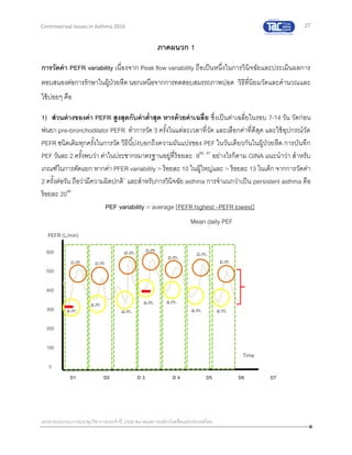 27
เอกสารประกอบการประชุมวิชาการประจาปี 2559 สมาคมสภาองค์กรโรคหืดแห่งประเทศไทย
Controversial Issues in Asthma 2016
ภาคผนวก 1
การวัดค่า PEFR variability เนื่องจาก Peak flow variability ถือเป็นหนึ่งในการวินิจฉัยและประเมินผลการ
ตอบสนองต่อการรักษาในผู้ป่วยหืด นอกเหนือจากการทดสอบสมรรถภาพปอด วิธีที่นิยมวัดและคานวณและ
ใช้บ่อยๆ คือ
1) ส่วนต่างของค่า PEFR สูงสุดกับค่าต่าสุด หารด้วยค่าเฉลี่ย ซึ่งเป็นค่าเฉลี่ยในรอบ 7-14 วัน วัดก่อน
พ่นยา pre-bronchodilator PEFR ทาการวัด 3 ครั้งในแต่ละเวลาที่วัด และเลือกค่าที่ดีสุด และใช้อุปกรณ์วัด
PEFR ชนิดเดิมทุกครั้งในการวัด วิธีนี้บ่งบอกถึงความผันแปรของ PEF ในวันเดียวกันในผู้ป่วยหืด การบันทึก
PEF วันละ 2 ครั้งพบว่า ค่าในประชากรมาตรฐานอยู่ที่ร้อยละ 986, 87
อย่างไรก็ตาม GINA แนะนาว่า สาหรับ
เกณฑ์ในการตัดแยก หากค่า PFER variability > ร้อยละ 10 ในผู้ใหญ่และ > ร้อยละ 13 ในเด็ก จากการวัดค่า
2 ครั้งต่อวัน ถือว่ามีความผิดปกติ1
และสาหรับการวินิจฉัย asthma การจาแนกว่าเป็น persistent asthma คือ
ร้อยละ 2088
PEF variability = average [PEFR highest –PEFR lowest]
Mean daily PEF
PEFR (L/min)
Time
(days)
D1 D2 D 3 D 4 D5 D6 D7
a.m.
p.m
a.m
p.m
a.m.
p.m.
a.m.
p.m
a.m.
p.m.
a.m.
p.m.
a.m.
p.m
600
500
400
300
200
100
0
 