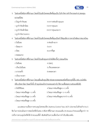 30
เอกสารประกอบการประชุมวิชาการประจาปี 2559 สมาคมสภาองค์กรโรคหืดแห่งประเทศไทย
Controversial Issues in Asthma 2016
3. ในช่วงหนึ่งสัปดาห์ที่ผ่านมา โดยทั่วไปแล้วโรคหอบหืดที่คุณเป็น ไปจากัดการทากิจกรรมต่างๆ ของคุณ
มากแค่ไหน
0 ไม่ถูกจากัดเลย 4 อาการค่อนข้างรุนแรง
1 ถูกจากัดเล็กน้อย 5 อาการรุนแรง
2 ถูกจากัดเล็กน้อย 6 อาการรุนแรงมาก
3 ถูกจากัดปานกลาง
4. ในช่วงหนึ่งสัปดาห์ที่ผ่านมา โดยทั่วไปแล้วโรคหอบหืดที่คุณเป็นทาให้คุณมีอาการหายใจขัดมากขนาดไหน
0 ไม่มีเลย 4 ค่อนข้างมาก
1 น้อยมาก 5 มาก
2 น้อย 6 มากที่สุด
3 พอสมควร
5. ในช่วงหนึ่งสัปดาห์ที่ผ่านมา โดยทั่วไปแล้วคุณหายใจมีเสียงวี้ดๆ บ่อยแค่ไหน
0 ไม่มีเลย 4 บ่อยๆ
1 เกือบไม่มีเลย 5 เกือบตลอดเวลา
2 นานๆครั้ง 6 ตลอดเวลา
3 เป็นบางเวลา
6. ในช่วงหนึ่งสัปดาห์ที่ผ่านมา โดยเฉลี่ยแล้วคุณใช้ยาพ่นขยายหลอดลมชนิดที่ออกฤทธิ์สั้น (เช่น เวนโทลิน
หรือ บริคคานิล) วันละกี่ครั้ง (ถ้าคุณไม่แน่ใจว่าจะตอบอย่างไร ให้ถามเพื่อขอความช่วยเหลือได้)
0 ไม่ได้ใช้เลย 4 โดยมากพ่นหรือสูด 9-12 ครั้ง
1 โดยมากพ่นหรือสูด 1-2 ครั้ง 5 โดยมากพ่นหรือสูด 13-16 ครั้ง
2 โดยมากพ่นหรือสูด 3-4 ครั้ง 6 โดยมากพ่นหรือสูดมากกว่า16 ครั้ง
3 โดยมากพ่นหรือสูด 5-8 ครั้ง
แบบสอบถามเรื่องการควบคุมโรคหอบหืด (Asthma Control Test, ACT) ประกอบไปด้วยคาถาม 5
ข้อ ในการประเมินอาการของโรคหืดในรอบ 4 สัปดาห์ที่ผ่านมา คะแนนเต็ม 25 คะแนน ค่าคะแนนที่สูงกว่า 19
บ่งถึงการควบคุมโรคหืดได้ ค่าคะแนนที่ต่า สัมพันธ์กับความเสี่ยงในการกาเริบเฉียบพลัน
 
