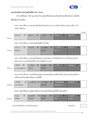 31
เอกสารประกอบการประชุมวิชาการประจาปี 2559 สมาคมสภาองค์กรโรคหืดแห่งประเทศไทย
Controversial Issues in Asthma 2016
แบบประเมินการควบคุมโรคหืด (ACT Score)
คาถามมีทั้งหมด 5 ข้อ กรุณาตอบคาถามแต่ละข้อโดยวงกลมตัวเลขคาตอบที่ตรงกับความเป็นจริง
ที่สุดเพียงคาตอบเดียว
ในช่วง 4 สัปดาห์ที่ผ่านมา บ่อยแค่ไหนที่โรคหืดทาให้คุณไม่สามารถทางานที่เคยทาได้ไม่ว่าจะเป็นงานที่ทางาน ที่
โรงเรียน หรือที่บ้าน
คะแนน
คาถาม 1
ตลอดเวลา  บ่อยมาก  บางครั้ง  น้อยมาก  ไม่เคยเลย 
ในช่วง 4 สัปดาห์ที่ผ่านมา บ่อยแค่ไหนที่คุณรู้สึกหายใจไม่อิ่ม
คาถาม 2
มากกว่า 1 
ครั้งต่อวัน
วันละครั้ง  3-6 ครั้งต่อ 
สัปดาห์
1-2 ครั้งต่อ 
สัปดาห์
ไม่เคยเลย 
ในช่วง 4 สัปดาห์ที่ผ่านมา บ่อยแค่ไหนที่คุณมีอาการของโรคหืด (หายใจมีเสียงหวีดๆ ไอ หายใจไม่อิ่มแน่นหน้าอก
หรือเจ็บหน้าอก) จนทาให้ต้องตื่นขึ้นกลางดึก หรือตื่นเช้ากว่าปกติ
คาถาม 3
4 คืนหรือ 
มากกว่าต่อสัปดาห์
2-3 คือต่อ 
สัปดาห์
1 คืนต่อ 
สัปดาห์
1-2 คืน  ไม่เคยเลย 
ในช่วง 4 สัปดาห์ที่ผ่านมา คุณต้องใช้ยาสูดพ่นขยายหลอดลมชนิดออกฤทธิ์เร็ว หรือยาเม็ดขยายหลอดลมชนิดออก
ฤทธิ์เร็วบ่อยแค่ไหนเพื่อช่วยให้คุณหายใจได้ดีขึ้น
คำถำม 4
3 ครั้งหรือ 
มำกกว่ำต่อวัน
1-2 ครั้งต่อวัน  2-3 ครั้งต่อ 
สัปดำห์
1 ครั้งต่อสัปดำห์ 
หรือน้อยกว่ำ
ไม่เคยเลย 
ในช่วง 4 สัปดำห์ที่ผ่ำนมำ คุณคิดว่ำคุณสำมำรถควบคุมโรคหืดของคุณได้ดีมำกน้อยแค่ไหน
คำถำม 5
ควบคุม 
ไม่ได้เลย
ควบคุมได้ 
ไม่ค่อยดี
ควบคุม 
ได้บ้ำง
ควบคุม 
ได้ดี
ควบคุมได้ 
สมบูรณ์
คะแนนในแต่ละข้อมาบวกกันเป็นคะแนนรวม คะแนนรวม
 