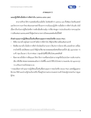 35
เอกสารประกอบการประชุมวิชาการประจาปี 2559 สมาคมสภาองค์กรโรคหืดแห่งประเทศไทย
Controversial Issues in Asthma 2016
ภาคผนวก 5
แผนปฏิบัติตัวเมื่อมีอาการหืดกาเริบ (asthma action plan)
สามารถศึกษาได้จากแอพพลิเคชั่นบนมือถือ โดยพิมพ์คาว่า asthma care ซึ่งพัฒนาโดยทีมแพทย์
และวิศวกรจากมหาวิทยาลัยธรรมศาสตร์ ซึ่งนอกจากจะมีแผนปฏิบัติการเมื่อมีอาการหืดกาเริบแล้ว ยังมี
เนื้อหาเกี่ยวกับความรู้เรื่องโรคหืด การหลีกเลี่ยงสิ่งกระตุ้น การใช้ยาพ่นสูด การประเมินระดับการควบคุมโรค
การเตือนพ่นยาและพบแพทย์ ซึ่งผู้สนใจสามารถดาวน์โหลดแอพพลิเคชั่นนี้ได้ฟรี
ตัวอย่างแผนการปฏิบัติตนเบื้องต้นเพื่อควบคุมอาการของโรคหืด (Action Plan)
- สีเขียว หมายถึง อยู่ในสภาวะปกติ ไม่มีอาการหืดกาเริบ ให้ผู้ป่วยใช้ยาเหมือนเดิมตามปกติ
- สีเหลือง หมายถึง เริ่มมีอาการหืดกาเริบน้อยถึงปานกลาง ได้แก่อาการไอกลางคืน แน่นหน้าอก เหนื่อย
หายใจดังวี้ด เล่นได้ลดลง แนะนาให้ผู้ป่วยใช้ยาขยายหลอดลมชนิดพ่นที่ออกฤทธิ์เร็ว (2 agonist)ทุก 15
นาที 3 ชุด เป็นเวลา 2 วัน หากพ่นยา 3 ชุดแล้วไม่ดีขึ้นให้รีบไปพบแพทย์ทันที
- สีแดง หมายถึงมีอาการหืดรุนแรง ได้แก่ มีอาการเหนื่อยจนไม่สามารถพูดได้เป็นประโยค กระสับกระส่าย
เขียว หรือใช้ยาพ่นขยายหลอดลมแล้วอาการไม่ดีขึ้น แนะนาให้รีบไปโรงพยาบาลและพ่น B2 agonist ทุก
15 นาทีจนกว่าจะถึงโรงพยาบาล
* รายละเอียดการทาแผนการปฏิบัติตนเบื้องต้นเพื่อควบคุมอาการของโรคหืด (Action Plan) แพทย์ผู้ดูแลควร
พิจารณาให้คาแนะนาแก่ผู้ป่วยเป็นกรณีไป ขึ้นอยู่กับความสามารถและความเข้าใจของผู้ปกครองในการดูแล
ผู้ป่วย
 