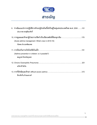 ข
เอกสารประกอบการประชุมวิชาการประจาปี 2559 สมาคมสภาองค์กรโรคหืดแห่งประเทศไทย
สารบัญ
9. ร่างข้อแนะนาการปฏิบัติการรักษาผู้ป่วยไอเรื้อรังในผู้ใหญ่แห่งประเทศไทย พ.ศ. 2558 …….151
ประภาพร พรสุริยะศักดิ์
10. การดูแลและรักษาผู้ป่วยภาวะหืดกาเริบเฉียบพลันที่ห้องฉุกเฉิน ………………………………179
(Acute asthma management: What’s new in 2015-16)
กัมพล อานวยพัฒนพล
11. การป้ องกันการเกิดโรคหืดในเด็ก …………………………………………………………………..191
(Asthma prevention in children: is it possible?)
สมบูรณ์ จันทร์สกุลพร
12. Chronic Eosinophilic Pneumonia ………………………………………………………………….. 201
อภิชาติ โซ่เงิน
13. การวินิจฉัยและรักษา difficult severe asthma …………………………………………………… 215
ธีระศักดิ์ แก้วอมตวงศ์
 