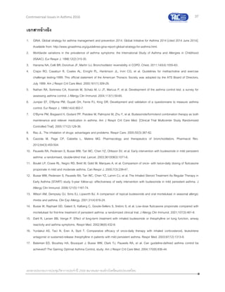 37
เอกสารประกอบการประชุมวิชาการประจาปี 2559 สมาคมสภาองค์กรโรคหืดแห่งประเทศไทย
Controversial Issues in Asthma 2016
เอกสารอ้างอิง
1. GINA. Global strategy for asthma management and prevention 2014. Global Initiative for Asthma 2014 [cited 2014 June 2014];
Available from: http://www.ginasthma.org/guidelines-gina-report-global-strategy-for-asthma.html.
2. Worldwide variations in the prevalence of asthma symptoms: the International Study of Asthma and Allergies in Childhood
(ISAAC). Eur Respir J. 1998;12(2):315-35.
3. Hanania NA, Celli BR, Donohue JF, Martin UJ. Bronchodilator reversibility in COPD. Chest. 2011;140(4):1055-63.
4. Crapo RO, Casaburi R, Coates AL, Enright PL, Hankinson JL, Irvin CG, et al. Guidelines for methacholine and exercise
challenge testing-1999. This official statement of the American Thoracic Society was adopted by the ATS Board of Directors,
July 1999. Am J Respir Crit Care Med. 2000;161(1):309-29.
5. Nathan RA, Sorkness CA, Kosinski M, Schatz M, Li JT, Marcus P, et al. Development of the asthma control test: a survey for
assessing asthma control. J Allergy Clin Immunol. 2004;113(1):59-65.
6. Juniper EF, O'Byrne PM, Guyatt GH, Ferrie PJ, King DR. Development and validation of a questionnaire to measure asthma
control. Eur Respir J. 1999;14(4):902-7.
7. O'Byrne PM, Bisgaard H, Godard PP, Pistolesi M, Palmqvist M, Zhu Y, et al. Budesonide/formoterol combination therapy as both
maintenance and reliever medication in asthma. Am J Respir Crit Care Med. [Clinical Trial Multicenter Study Randomized
Controlled Trial]. 2005;171(2):129-36.
8. Rau JL. The inhalation of drugs: advantages and problems. Respir Care. 2005;50(3):367-82.
9. Cazzola M, Page CP, Calzetta L, Matera MG. Pharmacology and therapeutics of bronchodilators. Pharmacol Rev.
2012;64(3):450-504.
10. Pauwels RA, Pedersen S, Busse WW, Tan WC, Chen YZ, Ohlsson SV, et al. Early intervention with budesonide in mild persistent
asthma: a randomised, double-blind trial. Lancet. 2003;361(9363):1071-6.
11. Boulet LP, Cowie RL, Negro RD, Brett W, Gold M, Marques A, et al. Comparison of once- with twice-daily dosing of fluticasone
propionate in mild and moderate asthma. Can Respir J. 2000;7(3):239-47.
12. Busse WW, Pedersen S, Pauwels RA, Tan WC, Chen YZ, Lamm CJ, et al. The Inhaled Steroid Treatment As Regular Therapy in
Early Asthma (START) study 5-year follow-up: effectiveness of early intervention with budesonide in mild persistent asthma. J
Allergy Clin Immunol. 2008;121(5):1167-74.
13. Wilson AM, Dempsey OJ, Sims EJ, Lipworth BJ. A comparison of topical budesonide and oral montelukast in seasonal allergic
rhinitis and asthma. Clin Exp Allergy. 2001;31(4):616-24.
14. Busse W, Raphael GD, Galant S, Kalberg C, Goode-Sellers S, Srebro S, et al. Low-dose fluticasone propionate compared with
montelukast for first-line treatment of persistent asthma: a randomized clinical trial. J Allergy Clin Immunol. 2001;107(3):461-8.
15. Dahl R, Larsen BB, Venge P. Effect of long-term treatment with inhaled budesonide or theophylline on lung function, airway
reactivity and asthma symptoms. Respir Med. 2002;96(6):432-8.
16. Yurdakul AS, Taci N, Eren A, Sipit T. Comparative efficacy of once-daily therapy with inhaled corticosteroid, leukotriene
antagonist or sustained-release theophylline in patients with mild persistent asthma. Respir Med. 2003;97(12):1313-9.
17. Bateman ED, Boushey HA, Bousquet J, Busse WW, Clark TJ, Pauwels RA, et al. Can guideline-defined asthma control be
achieved? The Gaining Optimal Asthma ControL study. Am J Respir Crit Care Med. 2004;170(8):836-44.
 