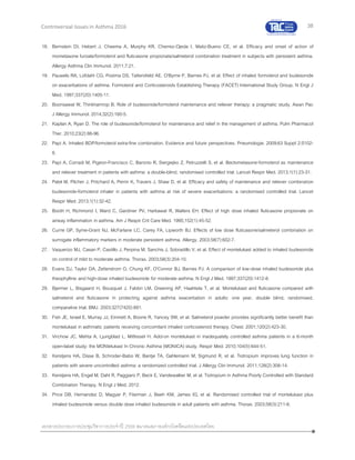 38
เอกสารประกอบการประชุมวิชาการประจาปี 2559 สมาคมสภาองค์กรโรคหืดแห่งประเทศไทย
Controversial Issues in Asthma 2016
18. Bernstein DI, Hebert J, Cheema A, Murphy KR, Cherrez-Ojeda I, Matiz-Bueno CE, et al. Efficacy and onset of action of
mometasone furoate/formoterol and fluticasone propionate/salmeterol combination treatment in subjects with persistent asthma.
Allergy Asthma Clin Immunol. 2011;7:21.
19. Pauwels RA, Lofdahl CG, Postma DS, Tattersfield AE, O'Byrne P, Barnes PJ, et al. Effect of inhaled formoterol and budesonide
on exacerbations of asthma. Formoterol and Corticosteroids Establishing Therapy (FACET) International Study Group. N Engl J
Med. 1997;337(20):1405-11.
20. Boonsawat W, Thinkhamrop B. Role of budesonide/formoterol maintenance and reliever therapy: a pragmatic study. Asian Pac
J Allergy Immunol. 2014;32(2):160-5.
21. Kaplan A, Ryan D. The role of budesonide/formoterol for maintenance and relief in the management of asthma. Pulm Pharmacol
Ther. 2010;23(2):88-96.
22. Papi A. Inhaled BDP/formoterol extra-fine combination. Evidence and future perspectives. Pneumologie. 2009;63 Suppl 2:S102-
6.
23. Papi A, Corradi M, Pigeon-Francisco C, Baronio R, Siergiejko Z, Petruzzelli S, et al. Beclometasone-formoterol as maintenance
and reliever treatment in patients with asthma: a double-blind, randomised controlled trial. Lancet Respir Med. 2013;1(1):23-31.
24. Patel M, Pilcher J, Pritchard A, Perrin K, Travers J, Shaw D, et al. Efficacy and safety of maintenance and reliever combination
budesonide-formoterol inhaler in patients with asthma at risk of severe exacerbations: a randomised controlled trial. Lancet
Respir Med. 2013;1(1):32-42.
25. Booth H, Richmond I, Ward C, Gardiner PV, Harkawat R, Walters EH. Effect of high dose inhaled fluticasone propionate on
airway inflammation in asthma. Am J Respir Crit Care Med. 1995;152(1):45-52.
26. Currie GP, Syme-Grant NJ, McFarlane LC, Carey FA, Lipworth BJ. Effects of low dose fluticasone/salmeterol combination on
surrogate inflammatory markers in moderate persistent asthma. Allergy. 2003;58(7):602-7.
27. Vaquerizo MJ, Casan P, Castillo J, Perpina M, Sanchis J, Sobradillo V, et al. Effect of montelukast added to inhaled budesonide
on control of mild to moderate asthma. Thorax. 2003;58(3):204-10.
28. Evans DJ, Taylor DA, Zetterstrom O, Chung KF, O'Connor BJ, Barnes PJ. A comparison of low-dose inhaled budesonide plus
theophylline and high-dose inhaled budesonide for moderate asthma. N Engl J Med. 1997;337(20):1412-8.
29. Bjermer L, Bisgaard H, Bousquet J, Fabbri LM, Greening AP, Haahtela T, et al. Montelukast and fluticasone compared with
salmeterol and fluticasone in protecting against asthma exacerbation in adults: one year, double blind, randomised,
comparative trial. BMJ. 2003;327(7420):891.
30. Fish JE, Israel E, Murray JJ, Emmett A, Boone R, Yancey SW, et al. Salmeterol powder provides significantly better benefit than
montelukast in asthmatic patients receiving concomitant inhaled corticosteroid therapy. Chest. 2001;120(2):423-30.
31. Virchow JC, Mehta A, Ljungblad L, Mitfessel H. Add-on montelukast in inadequately controlled asthma patients in a 6-month
open-label study: the MONtelukast In Chronic Asthma (MONICA) study. Respir Med. 2010;104(5):644-51.
32. Kerstjens HA, Disse B, Schroder-Babo W, Bantje TA, Gahlemann M, Sigmund R, et al. Tiotropium improves lung function in
patients with severe uncontrolled asthma: a randomized controlled trial. J Allergy Clin Immunol. 2011;128(2):308-14.
33. Kerstjens HA, Engel M, Dahl R, Paggiaro P, Beck E, Vandewalker M, et al. Tiotropium in Asthma Poorly Controlled with Standard
Combination Therapy. N Engl J Med. 2012.
34. Price DB, Hernandez D, Magyar P, Fiterman J, Beeh KM, James IG, et al. Randomised controlled trial of montelukast plus
inhaled budesonide versus double dose inhaled budesonide in adult patients with asthma. Thorax. 2003;58(3):211-6.
 