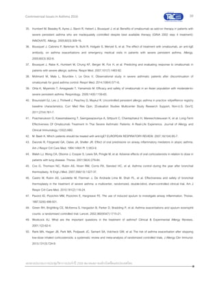 39
เอกสารประกอบการประชุมวิชาการประจาปี 2559 สมาคมสภาองค์กรโรคหืดแห่งประเทศไทย
Controversial Issues in Asthma 2016
35. Humbert M, Beasley R, Ayres J, Slavin R, Hebert J, Bousquet J, et al. Benefits of omalizumab as add-on therapy in patients with
severe persistent asthma who are inadequately controlled despite best available therapy (GINA 2002 step 4 treatment):
INNOVATE. Allergy. 2005;60(3):309-16.
36. Bousquet J, Cabrera P, Berkman N, Buhl R, Holgate S, Wenzel S, et al. The effect of treatment with omalizumab, an anti-IgE
antibody, on asthma exacerbations and emergency medical visits in patients with severe persistent asthma. Allergy.
2005;60(3):302-8.
37. Bousquet J, Rabe K, Humbert M, Chung KF, Berger W, Fox H, et al. Predicting and evaluating response to omalizumab in
patients with severe allergic asthma. Respir Med. 2007;101(7):1483-92.
38. Molimard M, Mala L, Bourdeix I, Le Gros V. Observational study in severe asthmatic patients after discontinuation of
omalizumab for good asthma control. Respir Med. 2014;108(4):571-6.
39. Ohta K, Miyamoto T, Amagasaki T, Yamamoto M. Efficacy and safety of omalizumab in an Asian population with moderate-to-
severe persistent asthma. Respirology. 2009;14(8):1156-65.
40. Braunstahl GJ, Leo J, Thirlwell J, Peachey G, Maykut R. Uncontrolled persistent allergic asthma in practice: eXpeRience registry
baseline characteristics. Curr Med Res Opin. [Evaluation Studies Multicenter Study Research Support, Non-U.S. Gov't].
2011;27(4):761-7.
41. Poachanukoon O, Kawamatawong T, Saengasapaviriya A, Sittipunt C, Chantaphakul H, Maneechotesuwan K, et al. Long-Term
Effectiveness Of Omalizumab Treatment In Thai Severe Asthmatic Patients: A Real-Life Experience. Journal of Allergy and
Clinical Immunology.133(2):AB2.
42. M. Beeh K. Which patients should be treated with anti-IgE? EUROPEAN RESPIRATORY REVIEW. 2007;16(104):85-7.
43. Dworski R, Fitzgerald GA, Oates JA, Sheller JR. Effect of oral prednisone on airway inflammatory mediators in atopic asthma.
Am J Respir Crit Care Med. 1994;149(4 Pt 1):953-9.
44. Walsh LJ, Wong CA, Oborne J, Cooper S, Lewis SA, Pringle M, et al. Adverse effects of oral corticosteroids in relation to dose in
patients with lung disease. Thorax. 2001;56(4):279-84.
45. Cox G, Thomson NC, Rubin AS, Niven RM, Corris PA, Siersted HC, et al. Asthma control during the year after bronchial
thermoplasty. N Engl J Med. 2007;356(13):1327-37.
46. Castro M, Rubin AS, Laviolette M, Fiterman J, De Andrade Lima M, Shah PL, et al. Effectiveness and safety of bronchial
thermoplasty in the treatment of severe asthma: a multicenter, randomized, double-blind, sham-controlled clinical trial. Am J
Respir Crit Care Med. 2010;181(2):116-24.
47. Pavord ID, Pizzichini MM, Pizzichini E, Hargreave FE. The use of induced sputum to investigate airway inflammation. Thorax.
1997;52(6):498-501.
48. Green RH, Brightling CE, McKenna S, Hargadon B, Parker D, Bradding P, et al. Asthma exacerbations and sputum eosinophil
counts: a randomised controlled trial. Lancet. 2002;360(9347):1715-21.
49. Woolcock AJ. What are the important questions in the treatment of asthma? Clinical & Experimental Allergy Reviews.
2001;1(2):62-4.
50. Rank MA, Hagan JB, Park MA, Podjasek JC, Samant SA, Volcheck GW, et al. The risk of asthma exacerbation after stopping
low-dose inhaled corticosteroids: a systematic review and meta-analysis of randomized controlled trials. J Allergy Clin Immunol.
2013;131(3):724-9.
 