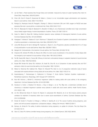 40
เอกสารประกอบการประชุมวิชาการประจาปี 2559 สมาคมสภาองค์กรโรคหืดแห่งประเทศไทย
Controversial Issues in Asthma 2016
51. van der Palen J. Peak inspiratory flow through diskus and turbuhaler, measured by means of a peak inspiratory flow meter (In-
Check DIAL). Respir Med. 2003;97(3):285-9.
52. Chien JW, Ciufo R, Novak R, Skowronski M, Nelson J, Coreno A, et al. Uncontrolled oxygen administration and respiratory
failure in acute asthma. Chest. 2000;117(3):728-33.
53. Rodrigo GJ, Rodriquez Verde M, Peregalli V, Rodrigo C. Effects of short-term 28% and 100% oxygen on PaCO2 and peak
expiratory flow rate in acute asthma: a randomized trial. Chest. 2003;124(4):1312-7.
54. Perrin K, Wijesinghe M, Healy B, Wadsworth K, Bowditch R, Bibby S, et al. Randomised controlled trial of high concentration
versus titrated oxygen therapy in severe exacerbations of asthma. Thorax. 2011;66(11):937-41.
55. Cates CJ, Welsh EJ, Rowe BH. Holding chambers (spacers) versus nebulisers for beta-agonist treatment of acute asthma.
Cochrane Database Syst Rev. 2013;9:Cd000052.
56. Hasegawa T, Ishihara K, Takakura S, Fujii H, Nishimura T, Okazaki M, et al. Duration of systemic corticosteroids in the treatment
of asthma exacerbation; a randomized study. Intern Med. 2000;39(10):794-7.
57. Jones AM, Munavvar M, Vail A, Aldridge RE, Hopkinson L, Rayner C, et al. Prospective, placebo-controlled trial of 5 vs 10 days
of oral prednisolone in acute adult asthma. Respir Med. 2002;96(11):950-4.
58. Alangari AA. Corticosteroids in the treatment of acute asthma. Ann Thorac Med. 2014;9(4):187-92.
59. Chapman KR, Verbeek PR, White JG, Rebuck AS. Effect of a short course of prednisone in the prevention of early relapse after
the emergency room treatment of acute asthma. N Engl J Med. 1991;324(12):788-94.
60. Fiel SB, Swartz MA, Glanz K, Francis ME. Efficacy of short-term corticosteroid therapy in outpatient treatment of acute bronchial
asthma. Am J Med. 1983;75(2):259-62.
61. Nowak RM, Pensler MI, Sarkar DD, Anderson JA, Kvale PA, Ortiz AE, et al. Comparison of peak expiratory flow and FEV1
admission criteria for acute bronchial asthma. Ann Emerg Med. 1982;11(2):64-9.
62. Weber EJ, Silverman RA, Callaham ML, Pollack CV, Woodruff PG, Clark S, et al. A prospective multicenter study of factors
associated with hospital admission among adults with acute asthma. Am J Med. 2002;113(5):371-8.
63. Kawamatawong T, Boonsarngsuk V, Kiatboonsri S, Promajun P. Acute Asthma Treatment Guideline implementatin -
Ramathibodi experience. Respirology. 2007;12(suppl 4):P-1-007[A144].
64. Kew KM, Kirtchuk L, Michell CI. Intravenous magnesium sulfate for treating adults with acute asthma in the emergency
department. Cochrane Database Syst Rev. 2014;5:CD010909.
65. Goodacre S, Cohen J, Bradburn M, Stevens J, Gray A, Benger J, et al. The 3Mg trial: a randomised controlled trial of
intravenous or nebulised magnesium sulphate versus placebo in adults with acute severe asthma. Health Technol Assess.
2014;18(22):1-168.
66. Lim WJ, Mohammed Akram R, Carson KV, Mysore S, Labiszewski NA, Wedzicha JA, et al. Non-invasive positive pressure
ventilation for treatment of respiratory failure due to severe acute exacerbations of asthma. Cochrane Database Syst Rev.
2012;12:CD004360.
67. Schatz M, Harden K, Forsythe A, Chilingar L, Hoffman C, Sperling W, et al. The course of asthma during pregnancy, post
partum, and with successive pregnancies: a prospective analysis. J Allergy Clin Immunol. 1988;81(3):509-17.
68. Namazy JA, Schatz M. The safety of asthma medications during pregnancy: an update for clinicians. Ther Adv Respir Dis.
2014;8(4):103-10.
69. Gluck JC, Gluck PA. Asthma controller therapy during pregnancy. Am J Obstet Gynecol. 2005;192(2):369-80.
 