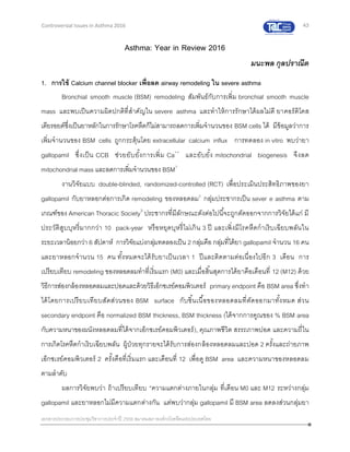 43
เอกสารประกอบการประชุมวิชาการประจาปี 2559 สมาคมสภาองค์กรโรคหืดแห่งประเทศไทย
Controversial Issues in Asthma 2016
Asthma: Year in Review 2016
มนะพล กุลปราณีต
1. การใช้ Calcium channel blocker เพื่อลด airway remodeling ใน severe asthma
Bronchial smooth muscle (BSM) remodeling สัมพันธ์กับการเพิ่ม bronchial smooth muscle
mass และพบเป็นความผิดปกติที่สาคัญใน severe asthma และทาให้การรักษาได้ผลไม่ดี ยาคอร์ติโคส
เตียรอยด์ซึ่งเป็นยาหลักในการรักษาโรคหืดก็ไม่สามารถลดการเพิ่มจานวนของ BSM cells ได้ มีข้อมูลว่าการ
เพิ่มจานวนของ BSM cells ถูกกระตุ้นโดย extracellular calcium influx การทดลอง in vitro พบว่ายา
gallopamil ซึ่งเป็น CCB ช่วยยับยั้งการเพิ่ม Ca++
และยับยั้ง mitochondrial biogenesis จึงลด
mitochondrial mass และลดการเพิ่มจานวนของ BSM1
งานวิจัยแบบ double-blinded, randomized-controlled (RCT) เพื่อประเมินประสิทธิภาพของยา
gallopamil กับยาหลอกต่อการเกิด remodeling ของหลอดลม2
กลุ่มประชากรเป็น sever e asthma ตาม
เกณฑ์ของ American Thoracic Society3
ประชากรที่มีลักษณะดังต่อไปนี้จะถูกตัดออกจากการวิจัยได้แก่ มี
ประวัติสูบบุหรี่มากกว่า 10 pack-year หรือหยุดบุหรี่ไม่เกิน 3 ปี และเพิ่งมีโรคหืดกาเริบเฉียบพลันใน
ระยะเวลาน้อยกว่า 6 สัปดาห์ การวิจัยแบ่งกลุ่มทดลองเป็น 2 กลุ่มคือ กลุ่มที่ได้ยา gallopamil จานวน 16 คน
และยาหลอกจานวน 15 คน ทั้งหมดจะได้รับยาเป็นเวลา 1 ปีและติดตามต่อเนื่องไปอีก 3 เดือน การ
เปรียบเทียบ remodeling ของหลอดลมทาที่เริ่มแรก (M0) และเมื่อสิ้นสุดการได้ยาคือเดือนที่ 12 (M12) ด้วย
วิธีการส่องกล้องหลอดลมและปอดและด้วยวิธีเอ็กซเรย์คอมพิวเตอร์ primary endpoint คือ BSM area ซึ่งทา
ได้โดยการเปรียบเทียบสัดส่วนของ BSM surface กับชิ้นเนื้อของหลอดลมที่ตัดออกมาทั้งหมด ส่วน
secondary endpoint คือ normalized BSM thickness, BSM thickness (ได้จากการคูณของ % BSM area
กับความหนาของผนังหลอดลมที่ได้จากเอ็กซเรย์คอมพิวเตอร์), คุณภาพชีวิต สรรถภาพปอด และความถี่ใน
การเกิดโรคหืดกาเริบเฉียบพลัน ผู้ป่วยทุกรายจะได้รับการส่องกล้องหลอดลมและปอด 2 ครั้งและถ่ายภาพ
เอ็กซเรย์คอมพิวเตอร์ 2 ครั้งคือที่เริ่มแรก และเดือนที่ 12 เพื่อดู BSM area และความหนาของหลอดลม
ตามลาดับ
ผลการวิจัยพบว่า ถ้าเปรียบเทียบ “ความแตกต่างภายในกลุ่ม ที่เดือน M0 และ M12 ระหว่างกลุ่ม
gallopamil และยาหลอกไม่มีความแตกต่างกัน แต่พบว่ากลุ่ม gallopamil มี BSM area ลดลงส่วนกลุ่มยา
 
