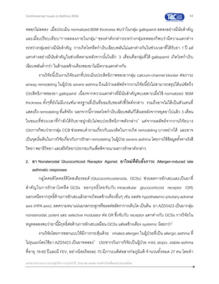 44
เอกสารประกอบการประชุมวิชาการประจาปี 2559 สมาคมสภาองค์กรโรคหืดแห่งประเทศไทย
Controversial Issues in Asthma 2016
หลอกไม่ลดลง เมื่อประเมิน normalized BSM thickness พบว่าในกลุ่ม gallopamil ลดลงอย่างมีนัยสาคัญ
และเมื่อเปรียบเทียบ”การลดลงภายในกลุ่ม” ของค่าดังกล่าวระหว่างกลุ่มทดลองก็พบว่ามีความแตกต่าง
ระหว่างกลุ่มอย่างมีนัยสาคัญ การเกิดโรคหืดกาเริบเฉียบพลันไม่แตกต่างกันในช่วงเวลาที่ได้รับยา 1 ปี แต่
แตกต่างอย่างมีนัยสาคัญในช่วงติดตามหลังจากนั้นในอีก 3 เดือนคือกลุ่มที่ได้ gallopamil เกิดโรคกาเริบ
เฉียบพลันต่ากว่า ในด้านผลข้างเคียงของยาไม่มีความแตกต่างกัน
งานวิจัยนี้เป็นงานวิจัยแรกที่ประเมินประสิทธิภาพของยากลุ่ม calcium-channel blocker ต่อภาวะ
airway remodeling ในผู้ป่วย severe asthma ถึงแม้ว่าผลลัพธ์จากงานวิจัยนี้ยังไม่สามารถสรุปได้แน่ชัดถึง
ประสิทธิภาพของยา gallopamil เนื่องจากความแตกต่างที่มีนัยสาคัญพบเฉพาะเมื่อใช้ normalized BSM
thickness ทั้งๆที่ยังไม่มีเกณฑ์มาตรฐานที่เป็นที่ยอมรับของตัวชี้วัดดังกล่าว รวมถึงอาจไม่ได้เป็นตัวแทนที่
แสดงถึง remodeling ที่แท้จริง นอกจากนี้การลดโรคกาเริบเฉียบพลันก็ได้ผลหลังจากหยุดยาไปแล้ว 3 เดือน
ในขณะที่ช่วงเวลาที่กาลังได้รับยาอยู่กลับไม่พบประสิทธิภาพดังกล่าว4
แต่จากผลลัพธ์จากงานวิจัยบาง
ประการก็พบว่ายากลุ่ม CCB ช่วยตอบคาถามเกี่ยวกับแนวคิดในการเกิด remodeling บางอย่างได้ และอาจ
เป็นจุดเริ่มต้นในการวิจัยเกี่ยวกับการรักษาremodeling ในผู้ป่วย severe asthma โดยการใช้ข้อมูลทั้งทางรังสี
วิทยา พยาธิวิทยา และสรีรวิทยาประกอบกันเพื่อพิจารณาผลการรักษาดังกล่าว
2. ยา Nonsteroidal Glucocorticoid Receptor Agonist: ยาใหม่ที่ยับยั้งภาวะ Allergen-induced late
asthmatic responses
กลูโคคอติโคคอร์ติโคสเตียรอยด์ (Glucocorticosteroids, GCSs) ช่วยลดการอักเสบและเป็นยาที่
สาคัญในการรักษาโรคหืด GCSs ออกฤทธิ์โดยจับกับ intracellular glucocorticoid receptor (GR)
นอกเหนือจากฤทธิ์ต้านการอักเสบแล้วอาจเกิดผลข้างเคียงอื่นๆ เช่น ผลต่อ hypothalamic-pituitary-adrenal
axis (HPA axis), ลดความหนาแน่นมวลกระดูกหรือผลต่ออัตราการเติบโต เป็นต้น ยา AZD5423 เป็นยากลุ่ม
nonsteroidal, potent และ selective modulator ต่อ GR ซึ่งจับกับ receptor แตกต่างกับ GCSs การวิจัยใน
หนูทดลองพบว่ายานี้มีฤทธิ์ต่อต้านการอักเสบเหมือน GCSs แต่ผลข้างเคียง systemic น้อยกว่า5
งานวิจัยโดยการออกแบบให้มีการกระตุ้นด้วย inhaled allergen ในผู้ป่วยที่เป็น allergic asthma ที่
ไม่รุนแรงโดยใช้ยา AZD5423 เป็นยาทดลอง6
ประชากรในการวิจัยเป็นผู้ป่วย mild, atopic, stable asthma
ที่อายุ 18-60 ปีและมี FEV1 อย่างน้อยร้อยละ 70 มีภาวะแพ้ต่อสารก่อภูมิแพ้ จานวนทั้งหมด 27 คน โดยทา
 