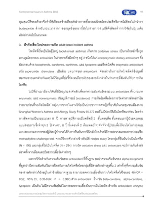 46
เอกสารประกอบการประชุมวิชาการประจาปี 2559 สมาคมสภาองค์กรโรคหืดแห่งประเทศไทย
Controversial Issues in Asthma 2016
คุณสมบัติของตัวยาจึงทาให้เกิดผลข้างเคียงต่อร่างกายทั้งระบบน้อยโดยประสิทธิภาพไม่ด้อยไปกว่ายา
budesonide สาหรับระยะเวลาการออกฤทธิ์ของยานี้ยังไม่สามารถสรุปได้จึงต้องทาการวิจัยในประเด็น
ดังกล่าวต่อไปในอนาคต
3. ปัจจัยเสี่ยงใหม่ของการเกิด adult-onset incident asthma
โรคหืดที่เริ่มเป็นในผู้ใหญ่ (adult-onset asthma) เกิดจาก oxidative stress เป็นกลไกหลักซึ่งถูก
ควบคุมโดยระบบ antioxidant ในร่างกายซึ่งมีหลักๆ อยู่ 2 ชนิดได้แก่ nonenzymatic dietary antioxidant ซึ่ง
ประกอบด้วย tocopherols, carotenes, xanthines, และ lycopene และอีกชนิดคือ enzymatic antioxidant
เช่น superoxide dismutase เป็นต้น บทบาทของ antioxidant ดังกล่าวในการเกิดโรคหืดมีข้อมูลที่
หลากหลายแตกต่างกันและไม่มีข้อมูลที่บ่งชี้ชัดเจนถึงระดับของสารดังกล่าวในร่างกายที่สัมพันธ์กับการเกิด
โรคหืด
ในปีที่ผ่านมามีงานวิจัยที่มีวัตถุประสงค์หลักเพื่อหาความสัมพันธ์ของระบบ antioxidant ทั้งประเภท
enzymatic และ nonenzymatic กับอุบัติการณ์ (incidence) การเกิดโรคหืดโดยการวัดค่าสารดังกล่าวใน
ร่างกายก่อนที่จะเกิดโรคหืด7
กลุ่มประชากรในงานวิจัยเป็นประชากรเพศหญิงที่อาศัยในเขตชุมชนเมืองจาก
Shanghai Women’s Asthma and Allergy Study จานวน 65,372 คนที่ไม่มีประวัติเป็นโรคหืดมาก่อน โดยทา
การติดตามเป็นระยะเวลา 8 ปี การหาอุบัติการณ์โรคหืดมี 2 ขั้นตอนคือ ขั้นตอนแรกผู้ป่ วยจะตอบ
แบบสอบถามซึ่งทาทุก 2 ปี จนครบ 8 ปี ขั้นตอนที่ 2 คือแพทย์โทรศัพท์หาผู้ป่วยเพื่อให้แน่ใจในการตอบ
แบบสอบถามอาการของผู้ป่วย ผู้ป่วยจะได้รับการยืนยันการวินิจฉัยโรคด้วยวิธีการตรวจสมรรถภาพปอดหรือ
methacholine challenge test จากวิธีการดังกล่าวข้างต้นได้ nested study โดยกลุ่มที่ยืนยันว่าเป็นโรคหืด
(N = 150) และกลุ่มที่ไม่เป็นโรคหืด (N = 294) การวัด oxidative stress และ antioxidant จะมีการเก็บสิ่งส่ง
ตรวจทั้งจากเลือดและปัสสาวะเพื่อวัดค่าต่างๆ
ผลการวิจัยสาหรับความเข้มข้นของ antioxidant ที่พื้นฐาน พบว่าความเข้มข้นของ alpha-tocopherol
ที่สูงกว่า มีความสัมพันธ์ในการป้ องกันการเกิดโรคหืดโดยกลุ่มที่มีสารดังกล่าวสูงขึ้น 2 เท่าทั้งๆที่ความเข้มข้น
ของสารดังกล่าวก็ยังอยู่ในค่าอ้างอิงมาตรฐาน สามารถลดความเสี่ยงในการเกิดโรคหืดได้ร้อยละ 48 (OR =
0.52; 95% CI, 0.32-0.84; P = 0.007) ส่วน antioxidant อื่นเช่น beta-carotene, alpha-carotene,
lycopene เป็นต้น ไม่มีความสัมพันธ์ในการลดความเสี่ยงในการเป็นโรคหืด สาหรับ antioxidant enzyme
 