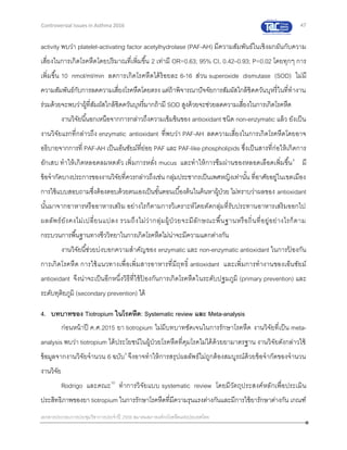 47
เอกสารประกอบการประชุมวิชาการประจาปี 2559 สมาคมสภาองค์กรโรคหืดแห่งประเทศไทย
Controversial Issues in Asthma 2016
activity พบว่า platelet-activating factor acetylhydrolase (PAF-AH) มีความสัมพันธ์ในเชิงผกผันกับความ
เสี่ยงในการเกิดโรคหืดโดยปริมาณที่เพิ่มขึ้น 2 เท่ามี OR=0.63; 95% CI, 0.42–0.93; P=0.02 โดยทุกๆ การ
เพิ่มขึ้น 10 nmol/ml/min ลดการเกิดโรคหืดได้ร้อยละ 6-16 ส่วน superoxide dismutase (SOD) ไม่มี
ความสัมพันธ์กับการลดความเสี่ยงโรคหืดโดยตรง แต่ถ้าพิจารณาปัจจัยการสัมผัสใกล้ชิดควันบุหรี่ในที่ทางาน
ร่วมด้วยจะพบว่าผู้ที่สัมผัสใกล้ชิดควันบุหรี่มากถ้ามี SOD สูงด้วยจะช่วยลดความเสี่ยงในการเกิดโรคหืด
งานวิจัยนี้นอกเหนือจากการกล่าวถึงความเข้มข้นของ antioxidant ชนิด non-enzymatic แล้ว ยังเป็น
งานวิจัยแรกที่กล่าวถึง enzymatic antioxidant ที่พบว่า PAF-AH ลดความเสี่ยงในการเกิดโรคหืดโดยอาจ
อธิบายจากการที่ PAF-AH เป็นเอ็นซัยม์ที่ย่อย PAF และ PAF-like phospholipids ซึ่งเป็นสารที่ก่อให้เกิดการ
อักเสบ ทาให้เกิดหลอดลมหดตัว เพิ่มการหลั่ง mucus และทาให้การซึมผ่านของหลอดเลือดเพิ่มขึ้น8
มี
ข้อจากัดบางประการของงานวิจัยที่ควรกล่าวถึงเช่น กลุ่มประชากรเป็นเพศหญิงเท่านั้น ที่อาศัยอยู่ในเขตเมือง
การใช้แบบสอบถามซึ่งต้องตอบด้วยตนเองเป็นขั้นตอนเบื้องต้นในค้นหาผู้ป่วย ไม่ทราบว่าผลของ antioxidant
นั้นมาจากอาหารหรืออาหารเสริม อย่างไรก็ตามการวิเคราะห์โดยตัดกลุ่มที่รับประทานอาหารเสริมออกไป
ผลลัพธ์ยังคงไม่เปลี่ยนแปลง รวมถึงไม่ว่ากลุ่มผู้ป่ วยจะมีลักษณะพื้นฐานหรือถิ่นที่อยู่อย่างไรก็ตาม
กระบวนการพื้นฐานทางชีววิทยาในการเกิดโรคหืดไม่น่าจะมีความแตกต่างกัน
งานวิจัยนี้ช่วยบ่งบอกความสาคัญของ enzymatic และ non-enzymatic antioxidant ในการป้ องกัน
การเกิดโรคหืด การใช้แนวทางเพื่อเพิ่มสารอาหารที่มีฤทธิ์ antioxidant และเพิ่มการทางานของเอ็นซัยม์
antioxidant จึงน่าจะเป็นอีกหนึ่งวิธีที่ใช้ป้ องกันการเกิดโรคหืดในระดับปฐมภูมิ (primary prevention) และ
ระดับทุติยภูมิ (secondary prevention) ได้
4. บทบาทของ Tiotropium ในโรคหืด: Systematic review และ Meta-analysis
ก่อนหน้าปี ค.ศ.2015 ยา tiotropium ไม่มีบทบาทชัดเจนในการรักษาโรคหืด งานวิจัยที่เป็น meta-
analysis พบว่า tiotropium ได้ประโยชน์ในผู้ป่วยโรคหืดที่คุมโรคไม่ได้ด้วยยามาตรฐาน งานวิจัยดังกล่าวใช้
ข้อมูลจากงานวิจัยจานวน 6 ฉบับ9
จึงอาจทาให้การสรุปผลลัพธ์ไม่ถูกต้องสมบูรณ์ด้วยข้อจากัดของจานวน
งานวิจัย
Rodrigo และคณะ10
ทาการวิจัยแบบ systematic review โดยมีวัตถุประสงค์หลักเพื่อประเมิน
ประสิทธิภาพของยา tiotropium ในการรักษาโรคหืดที่มีความรุนแรงต่างกันและมีการใช้ยารักษาต่างกัน เกณฑ์
 