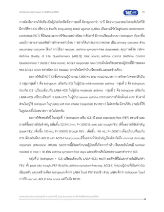 48
เอกสารประกอบการประชุมวิชาการประจาปี 2559 สมาคมสภาองค์กรโรคหืดแห่งประเทศไทย
Controversial Issues in Asthma 2016
การคัดเลือกงานวิจัยคือ เป็นผู้ป่วยโรคหืดที่อาการคงที่ มีอายุมากกว่า 12 ปี มีความรุนแรงของโรคระดับใดก็ได้
มีการใช้ยา ICS หรือ ICS ร่วมกับ long-acting beta2 agonist (LABA) เป็นงานวิจัยในรูปแบบ randomized-
controlled (RCT) ที่มีระยะเวลาการวิจัยนานอย่างน้อย 4 สัปดาห์ มีการเปรียบเทียบยา tiotropium กับยาอื่น
และมีการรายงานผลลัพธ์การรักษาอย่างน้อย 1 อย่างได้แก่ สมรรถภาพปอด เป็น primary outcome ส่วน
secondary outcome ได้แก่ การใช้ยา rescuer, asthma symptom-free days/week, คุณภาพชีวิต (Mini-
Asthma Quality of Life Questionnaire [AQLQ] total score), asthma control (Asthma Control
Questionnaire 7 (ACQ-7) total score), ACQ-7 responder rate (ประเมินโดยร้อยละของผู้ป่วยที่มีการลดลง
ของ ACQ-7 score อย่างน้อย 0.5 คะแนน), การเกิดโรคกาเริบเฉียบพลัน และผลข้างเคียง
ผลการวิจัยมี RCT 13 ชิ้นจานวนผู้ป่วยรวม 4,966 คน สามารถแบ่งแนวทางการรักษาโรคออกได้เป็น
3 กลุ่ม กลุ่มที่ 1 คือ tiotropium เสริมกับ ICS ในผู้ป่วย mild-moderate asthma กลุ่มที่ 2 คือ tiotropium
ร่วมกับ ICS เปรียบเทียบกับ LABA+ICS ในผู้ป่วย moderate asthma กลุ่มที่ 3 คือ tiotropium เสริมกับ
LABA+ICS เปรียบเทียบกับ LABA+ICS ในผู้ป่วย severe asthma ระยะเวลาการวิจัยตั้งแต่ 4-52 สัปดาห์
ส่วนใหญ่ใช้ tiotropium ในรูปแบบ soft mist inhaler (respimat) ขนาดยา 5 ไมโครกรัม มีงานวิจัย 2 ฉบับที่ใช้
ในรูปแบบอื่นในขนาดยา 18 ไมโครกรัม
ผลการวิจัยพบดังนี้ในกลุ่มที่ 1 (tiotropium เสริม ICS) มี peak expiratory flow (PEF) ตอนเช้าและ
บ่ายดีขึ้นอย่างมีนัยสาคัญ (เพิ่มขึ้น 22-24 L/min, P<.00001) peak และ trough FEV1 ดีขึ้นอย่างมีนัยสาคัญ
(peak FEV1 เพิ่มขึ้น 150 mL; P<.00001) (trough FEV 1 เพิ่มขึ้น 140 mL; P<.00001) เมื่อเปรียบเทียบกับ
ICS เพียงตัวเดียว AQLQ และ ACQ-7 total scores ดีขึ้นอย่างมีนัยสาคัญถึงแม้จะไม่ถึง minimal clinically
important difference (MCID) นอกจากนี้ยังลดจานวนผู้ป่วยที่เกิดการกาเริบเฉียบพลันโดยมี number
needed to treat = 36 ส่วน asthma symptom-free days และผลข้างเคียไม่พบความแตกต่างจาก ICS
กลุ่มที่ 2 (tiotropium + ICS เปรียบเทียบกับ LABA+ICS) พบว่า ผลลัพธ์ที่ไม่แตกต่างกันได้แก่ค่า
FEV1 ทั้ง peak และ trough, PEF ช่วงบ่าย, asthma symptom-free day, ACQ-7, จานวนผู้ป่วยที่มีโรคกาเริบ
เฉียบพลัน และผลข้างเคียง tiotropium ดีกว่า LABA ในแง่ PEF ช่วงเช้า ส่วน LABA ดีกว่า tiotropium ในแง่
การใช้ rescuer, AQLQ total score แต่ก็ไม่ถึง MCID
 