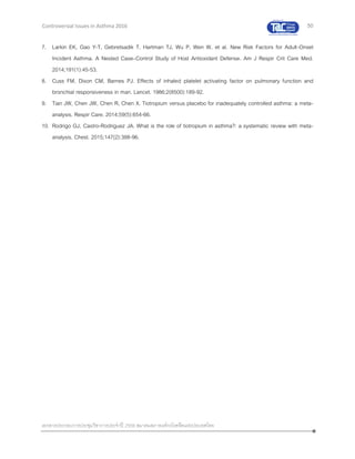 50
เอกสารประกอบการประชุมวิชาการประจาปี 2559 สมาคมสภาองค์กรโรคหืดแห่งประเทศไทย
Controversial Issues in Asthma 2016
7. Larkin EK, Gao Y-T, Gebretsadik T, Hartman TJ, Wu P, Wen W, et al. New Risk Factors for Adult-Onset
Incident Asthma. A Nested Case–Control Study of Host Antioxidant Defense. Am J Respir Crit Care Med.
2014;191(1):45-53.
8. Cuss FM, Dixon CM, Barnes PJ. Effects of inhaled platelet activating factor on pulmonary function and
bronchial responsiveness in man. Lancet. 1986;2(8500):189-92.
9. Tian JW, Chen JW, Chen R, Chen X. Tiotropium versus placebo for inadequately controlled asthma: a meta-
analysis. Respir Care. 2014;59(5):654-66.
10. Rodrigo GJ, Castro-Rodriguez JA. What is the role of tiotropium in asthma?: a systematic review with meta-
analysis. Chest. 2015;147(2):388-96.
 