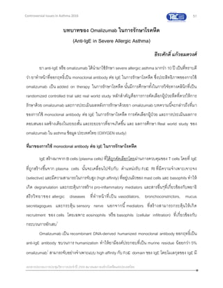 51
เอกสารประกอบการประชุมวิชาการประจาปี 2559 สมาคมสภาองค์กรโรคหืดแห่งประเทศไทย
Controversial Issues in Asthma 2016
บทบาทของ Omalizumab ในการรักษาโรคหืด
(Anti-IgE in Severe Allergic Asthma)
ธีระศักดิ์ แก้วอมตวงศ์
ยา anti-IgE หรือ omalizumab ได้นามาใช้รักษา severe allergic asthma มากว่า 10 ปี เป็นที่ทราบดี
ว่า ยาทาหน้าที่ออกฤทธิ์เป็น monoclonal antibody ต่อ IgE ในการรักษาโรคหืด ซึ่งประสิทธิภาพของการใช้
omalizumab เป็น added on therapy ในการรักษาโรคหืด นั้นมีการศึกษาทั้งในการวิจัยทางคลินิกที่เป็น
randomized controlled trial และ real world study หลักสาคัญคือการการคัดเลือกผู้ป่วยหืดที่ควรให้การ
รักษาด้วย omalizumab และการประเมินผลหลังการรักษาด้วยยา omalizumab บทความนี้จะกล่าวถึงที่มา
ของการใช้ monoclonal antibody ต่อ IgE ในการรักษาโรคหืด การคัดเลือกผู้ป่วย และการประเมินผลการ
ตอบสนอง ผลข้างเคียงในระยะสั้น และระยะยาวที่อาจเกิดขึ้น และ ผลการศึกษา Real world study ของ
omalizumab ใน asthma ข้อมูล ประเทศไทย (OXYGEN study)
ที่มาของการใช้ monoclonal antibody ต่อ IgE ในการรักษาโรคหืด
IgE สร้างมาจาก B cells (plasma cells) ที่ได้ถูกคัดเลือกโดยผ่านการควบคุมของ T cells โดยที่ IgE
ที่ถูกสร้างขึ้นจาก plasma cells นั้นจะเคลื่อนไปจับกับ ตาแหน่งรับ Fc RI ที่มีความจาเพาะเจาะจง
(selective) และมีความสามารถในการจับสูง (high affinity) ที่อยู่บนผิวของ mast cells และ basophils ทาให้
เกิด degranulation และกระตุ้นการสร้าง pro-inflammatory mediators และสารอื่นๆที่เกี่ยวข้องกับพยาธิ
สรีรวิทยาของ allergic diseases ที่ทาหน้าที่เป็น vasodilators, bronchoconstrictors, mucus
secretagogues และกระตุ้น sensory nerve นอกจากนี้ mediators ที่สร้างสามารถกระตุ้นให้เกิด
recruitment ของ cells โดยเฉพาะ eosinophils หรือ basophils (cellular infiltration) ที่เกี่ยวข้องกับ
กระบวนการอักเสบ1
Omalizumab เป็น recombinant DNA-derived humanized monoclonal antibody ออกฤทธิ์เป็น
anti-IgE antibody ขบวนการ humanization ทาให้ยามีองค์ประกอบที่เป็น murine residue น้อยกว่า 5%
omalizumab1
สามารถจับอย่างจาเพาะแบบ high affinity กับ Fc domain ของ IgE โดยโมเลกุลของ IgE มี
 