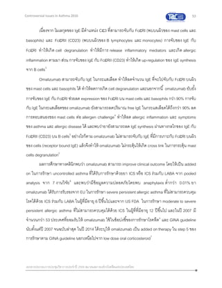 53
เอกสารประกอบการประชุมวิชาการประจาปี 2559 สมาคมสภาองค์กรโรคหืดแห่งประเทศไทย
Controversial Issues in Asthma 2016
เนื่องจาก โมเลกุลของ IgE มีตาแหน่ง C3 ที่สามารถจับกับ FcRI (พบบนผิวของ mast cells และ
basophils) และ FcRII (CD23) (พบบนผิวของ B lymphocytes และ monocytes) การจับของ IgE กับ
FcRI ทาให้เกิด cell degranulation ทาให้มีการ release inflammatory mediators และเกิด allergic
inflammation ตามมา ส่วน การจับของ IgE กับ FcRII (CD23) ทาให้เกิด up-regulation ของ IgE synthesis
จาก B cells3
Omalizumab สามารถจับกับ IgE ในกระแสเลือด ทาให้ลดจานวน IgE ที่จะไปจับกับ FcRI บนผิว
ของ mast cells และ basophils ได้ ทาให้ลดการเกิด cell degranulation และนอกจากนี้ omalizumab ยับยั้ง
การจับของ IgE กับ FcRI ช่วยลด expression ของ FcRI บน mast cells และ basophils กว่า 90% การจับ
กับ IgE ในกระแสเลือดของ omalizumab ยังสามารถลดปริมาณ free IgE ในกระแสเลือดได้ถึงกว่า 90% ลด
การตอบสนองของ mast cells ต่อ allergen challenge4
ทาให้ลด allergic inflammation และ symptoms
ของ asthma และ allergic disease ได้ และพบว่ายายังสามารถลด IgE synthesis ผ่านทางกลไกของ IgE กับ
FcRII (CD23) บน B cells5
อย่างไรก็ตาม omalizumab ไม่สามารถจับกับ IgE ที่มีการเกาะกับ FcRI บนผิว
ของ cells (receptor bound IgE) แล้วจึงทาให้ omalizumab ไม่กระตุ้นให้เกิด cross link ในการกระตุ้น mast
cells degranulation2
ผลการศึกษาทางคลินิกพบว่า omalizumab สามารถ improve clinical outcome โดยให้เป็น added
on ในการรักษา uncontrolled asthma ที่ได้รับการรักษาด้วยยา ICS หรือ ICS ร่วมกับ LABA จาก pooled
analysis จาก 7 งานวิจัย6
และพบว่ามีข้อมูลความปลอดภัยโดยพบ anaphylaxis ต่ากว่า 0.01% ยา
omalizumab ได้รับการรับรองจาก EU ในการรักษา severe persistent allergic asthma ที่ไม่สามารถควบคุม
โรคได้ด้วย ICS ร่วมกับ LABA ในผู้ที่มีอายุ 6 ปีขึ้นไปและจาก US FDA ในการรักษา moderate to severe
persistent allergic asthma ที่ไม่สามารถควบคุมได้ด้วย ICS ในผู้ที่ที่มีอายุ 12 ปีขึ้นไป และในปี 2007 มี
จานวนกว่า 53 ประเทศที่ยอมรับให้ omalizumab ใช้ในข้อบ่งชี้ของการรักษาโรคหืด6
และ GINA guideline
นับตั้งแต่ปี 2007 จนฉบับล่าสุด ในปี 2014 ได้ระบุให้ omalizumab เป็น added on therapy ใน step 5 ของ
การรักษาตาม GINA guideline นอกเหนือไปจาก low dose oral corticosteroid7
 
