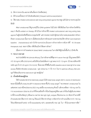 55
เอกสารประกอบการประชุมวิชาการประจาปี 2559 สมาคมสภาองค์กรโรคหืดแห่งประเทศไทย
Controversial Issues in Asthma 2016
3) มีอาการกลางวัน และกลางคืนเนื่องจากโรคหืดบ่อยๆ
4) มีจานวนครั้งของการกาเริบฉับพลันบ่อยๆ (frequent asthma exacerbation)
5) ได้ยาผสม inhaled corticosteroid และ long acting beta2 agonist ขนาดสูง แล้วไม่สามารถควบคุมโรค
หืดได้
ต่อมา omalizumab ได้ถูกบรรจุไว้ใน GINA guideline ในปี 2007 เพื่อใช้เป็นยาในการรักษาโรคหืดใน
step 5 คือเป็น added on therapy เข้าไปในการรักษาที่มี inhaled corticosteroid และ long acting beta
agonist ในผู้ป่วยโรคหืดที่ไม่สามารถคุมโรคได้7
แต่การจะพยากรณ์ว่าผู้ป่วยรายใด จะตอบสนองต่อการรักษา
ด้วยยา omalizumab นั้นยากมาก เมื่อต้องประเมินจากลักษณะทางเวชกรรมก่อนให้การรักษา(pre-treatment
baseline characteristics) อย่างไรก็ตามควรประเมินผลการรักษาหลังจากสัปดาห์ที่ 16 (16-week
therapeutic trial) ของการให้ยา เพื่อให้แน่ใจว่าได้ผลการรักษา8
เนื่องจากการกาหนดขนาด (dose) ของยา omalizumab ในการฉีดให้ผู้ป่วยนั้นขึ้นกับ 2 ปัจจัย คือ
1) Serum total IgE
พบว่าประสิทธิภาพ (clinical efficacy) ในการรักษาจะดีที่สุด หาก serum free IgE นั้นถูกลดลงได้ต่า
กว่า 50 ng/ml (หรือ 20.8 IU/ml) แต่ไม่ได้ประโยชน์เพิ่มหาก IgE ลดมากกว่า 12 ng/ml เป้ าหมายคือกดให้
ระดับ IgE ต่ากว่า 25 ng/ml (10.4 IU/ml) ซึ่งขนาดยาที่ใช้ขึ้นกับระดับ baseline serum total IgE ตาม molar
excess คืออัตราส่วนของ omalizumab : IgE (ประมาณ 7:1 ถึง 15:1) ในการ optimize efficacy ของ anti-
IgE จึงต้องปรับยาตาม total serum IgE ของผู้ป่วย9
2) น้าหนักตัวของผู้ป่วย
ให้คานวณขนาดยาตาม total body weight ไม่ใช่ ideal body weight เพราะ volume of distribution
ของยานั้นไม่ขึ้นกับ body fat แต่การ clearance ของยาขึ้นกับ body weight10
ขนาดของยา omalizumab ใน
แต่ละขวด (vial) หนึ่งจะประมาณ 202.5 mg แต่เมื่อ reconstituting ด้วยน้า แล้วจะเหลือยา 150 mg เวลาใน
การ reconstitution ประมาณ 20 นาที ซึ่งจะเสถียรที่ 4 ชั่วโมงในอุณหภูมิห้องและ 8 ชั่วโมงในตู้เย็นขนาดของ
ยาที่คานวณได้จะฉีดทุกๆ เดือนตาม half life ของ IgG (IgG1 isotype) คือประมาณ 3-4 สัปดาห์ ในกรณีที่
คานวณขนาดยาได้มากกว่า 300 mg ให้แนะนาให้ยาห่างกันทุก 2 สัปดาห์ หากคานวณได้มากกว่า 150 mg
ให้แบ่งฉีดคนละตาแหน่ง ยามี bioavailability 62% และลดระดับ free IgE ใน 1 ชั่วโมงแรกของการฉีด10
 
