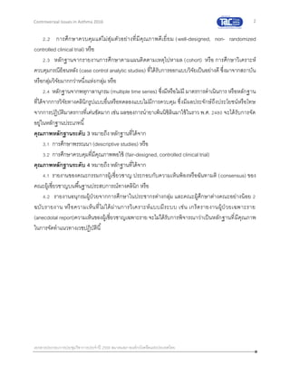 2
เอกสารประกอบการประชุมวิชาการประจาปี 2559 สมาคมสภาองค์กรโรคหืดแห่งประเทศไทย
Controversial Issues in Asthma 2016
2.2 การศึกษาควบคุมแต่ไม่สุ่มตัวอย่างที่มีคุณภาพดีเยี่ยม (well-designed, non- randomized
controlled clinical trial) หรือ
2.3 หลักฐานจากรายงานการศึกษาตามแผนติดตามเหตุไปหาผล (cohort) หรือ การศึกษาวิเคราะห์
ควบคุมกรณีย้อนหลัง (case control analytic studies) ที่ได้รับการออกแบบวิจัยเป็นอย่างดี ซึ่งมาจากสถาบัน
หรือกลุ่มวิจัยมากกว่าหนึ่งแห่ง/กลุ่ม หรือ
2.4 หลักฐานจากพหุกาลานุกรม (multiple time series) ซึ่งมีหรือไม่มี มาตรการดาเนินการ หรือหลักฐาน
ที่ได้จากการวิจัยทางคลินิกรูปแบบอื่นหรือทดลองแบบไม่มีการควบคุม ซึ่งมีผลประจักษ์ถึงประโยชน์หรือโทษ
จากการปฏิบัติมาตรการที่เด่นชัดมาก เช่น ผลของการนายาเพ็นนิซิลินมาใช้ในราว พ.ศ. 2480 จะได้รับการจัด
อยู่ในหลักฐานประเภทนี้
คุณภาพหลักฐานระดับ 3 หมายถึง หลักฐานที่ได้จาก
3.1 การศึกษาพรรณนา (descriptive studies) หรือ
3.2 การศึกษาควบคุมที่มีคุณภาพพอใช้ (fair-designed, controlled clinical trial)
คุณภาพหลักฐานระดับ 4 หมายถึง หลักฐานที่ได้จาก
4.1 รายงานของคณะกรรมการผู้เชี่ยวชาญ ประกอบกับความเห็นพ้องหรือฉันทามติ (consensus) ของ
คณะผู้เชี่ยวชาญบนพื้นฐานประสบการณ์ทางคลินิก หรือ
4.2 รายงานอนุกรมผู้ป่วยจากการศึกษาในประชากรต่างกลุ่ม และคณะผู้ศึกษาต่างคณะอย่างน้อย 2
ฉบับรายงาน หรือความเห็นที่ไม่ได้ผ่านการวิเคราะห์แบบมีระบบ เช่น เกร็ดรายงานผู้ป่ วยเฉพาะราย
(anecdotal report)ความเห็นของผู้เชี่ยวชาญเฉพาะราย จะไม่ได้รับการพิจารณาว่าเป็นหลักฐานที่มีคุณภาพ
ในการจัดทาแนวทางเวชปฏิบัตินี้
 