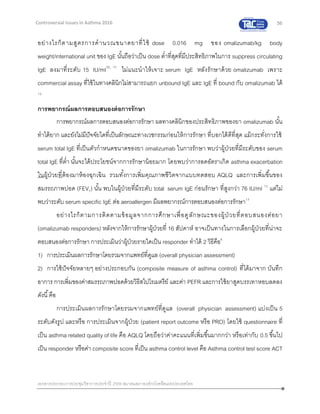 56
เอกสารประกอบการประชุมวิชาการประจาปี 2559 สมาคมสภาองค์กรโรคหืดแห่งประเทศไทย
Controversial Issues in Asthma 2016
อย่างไรก็ตามสูตรการคานวณขนาดยาที่ใช้ dose 0.016 mg ของ omalizumab/kg body
weight/international unit ของ IgE นั้นถือว่าเป็น dose ต่าที่สุดที่มีประสิทธิภาพในการ suppress circulating
IgE ลงมาที่ระดับ 15 IU/ml10, 11
ไม่แนะนาให้เจาะ serum IgE หลังรักษาด้วย omalizumab เพราะ
commercial assay ที่ใช้ในทางคลินิกไม่สามารถแยก unbound IgE และ IgE ที่ bound กับ omalizumab ได้
10
การพยากรณ์ผลการตอบสนองต่อการรักษา
การพยากรณ์ผลการตอบสนองต่อการรักษา ผลทางคลินิกของประสิทธิภาพของยา omalizumab นั้น
ทาได้ยาก และยังไม่มีปัจจัยใดที่เป็นลักษณะทางเวชกรรมก่อนให้การรักษา ที่บอกได้ดีที่สุด แม้กระทั่งการใช้
serum total IgE ที่เป็นตัวกาหนดขนาดของยา omalizumab ในการรักษา พบว่าผู้ป่วยที่มีระดับของ serum
total IgE ที่ต่า นั้นจะได้ประโยชน์จากการรักษาน้อยมาก โดยพบว่าการลดอัตราเกิด asthma exacerbation
ในผู้ป่วยที่ต้องมาห้องฉุกเฉิน รวมทั้งการเพิ่มคุณภาพชีวิตจากแบบทดสอบ AQLQ และการเพิ่มขึ้นของ
สมรรถภาพปอด (FEV1) นั้น พบในผู้ป่วยที่มีระดับ total serum IgE ก่อนรักษา ที่สูงกว่า 76 IU/ml 12
แต่ไม่
พบว่าระดับ serum specific IgE ต่อ aeroallergen มีผลพยากรณ์การตอบสนองต่อการรักษา13
อย่างไรก็ตามการติดตามข้อมูลจากการศึกษาเพื่อดูลักษณะของผู้ป่ วยที่ตอบสนองต่อยา
(omalizumab responders) หลังจากให้การรักษาผู้ป่วยที่ 16 สัปดาห์ อาจเป็นทางในการเลือกผู้ป่วยที่น่าจะ
ตอบสนองต่อการรักษา การประเมินว่าผู้ป่วยรายใดเป็น responder ทาได้ 2 วิธีคือ6
1) การประเมินผลการรักษาโดยรวมจากแพทย์ที่ดูแล (overall physician assessment)
2) การใช้ปัจจัยหลายๆ อย่างประกอบกัน (composite measure of asthma control) ที่ได้มาจาก บันทึก
อาการ การเพิ่มของค่าสมรรถภาพปอดด้วยวิธีสไปโรเมตรีย์ และค่า PEFR และการใช้ยาสูดบรรเทาหอบลดลง
ดังนี้คือ
การประเมินผลการรักษาโดยรวมจากแพทย์ที่ดูแล (overall physician assessment) แบ่งเป็น 5
ระดับดังรูป และหรือ การประเมินจากผู้ป่วย (patient report outcome หรือ PRO) โดยใช้ questionnaire ที่
เป็น asthma related quality of life คือ AQLQ โดยถือว่าค่าคะแนนที่เพิ่มขึ้นมากกว่า หรือเท่ากับ 0.5 ขึ้นไป
เป็น responder หรือค่า composite score ที่เป็น asthma control level คือ Asthma control test score ACT
 