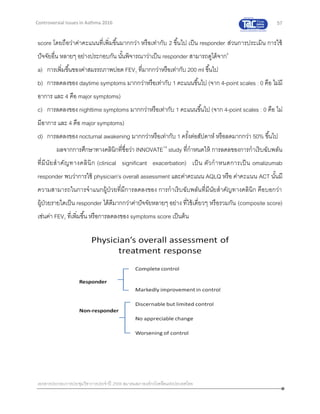 57
เอกสารประกอบการประชุมวิชาการประจาปี 2559 สมาคมสภาองค์กรโรคหืดแห่งประเทศไทย
Controversial Issues in Asthma 2016
score โดยถือว่าค่าคะแนนที่เพิ่มขึ้นมากกว่า หรือเท่ากับ 2 ขึ้นไป เป็น responder ส่วนการประเมิน การใช้
ปัจจัยอื่น หลายๆ อย่างประกอบกัน นั้นพิจารณาว่าเป็น responder สามารถดูได้จาก6
a) การเพิ่มขึ้นของค่าสมรรถภาพปอด FEV1 ที่มากกว่าหรือเท่ากับ 200 ml ขึ้นไป
b) การลดลงของ daytime symptoms มากกว่าหรือเท่ากับ 1 คะแนนขึ้นไป (จาก 4-point scales : 0 คือ ไม่มี
อาการ และ 4 คือ major symptoms)
c) การลดลงของ nighttime symptoms มากกว่าหรือเท่ากับ 1 คะแนนขึ้นไป (จาก 4-point scales : 0 คือ ไม่
มีอาการ และ 4 คือ major symptoms)
d) การลดลงของ nocturnal awakening มากกว่าหรือเท่ากับ 1 ครั้งต่อสัปดาห์ หรือลดมากกว่า 50% ขึ้นไป
ผลจากการศึกษาทางคลินิกที่ชื่อว่า INNOVATE14
study ที่กาหนดให้ การลดลของการกาเริบฉับพลัน
ที่มีนัยสาคัญทางคลินิก (clinical significant exacerbation) เป็น ตัวกาหนดการเป็น omalizumab
responder พบว่าการใช้ physician’s overall assessment และค่าคะแนน AQLQ หรือ ค่าคะแนน ACT นั้นมี
ความสามารถในการจาแนกผู้ป่วยที่มีการลดลงของ การกาเริบฉับพลันที่มีนัยสาคัญทางคลินิก คือบอกว่า
ผู้ป่วยรายใดเป็น responder ได้ดีมากกว่าค่าปัจจัยหลายๆ อย่าง ที่ใช้เดี่ยวๆ หรือรวมกัน (composite score)
เช่นค่า FEV1 ที่เพิ่มขึ้น หรือการลดลงของ symptoms score เป็นต้น
 
