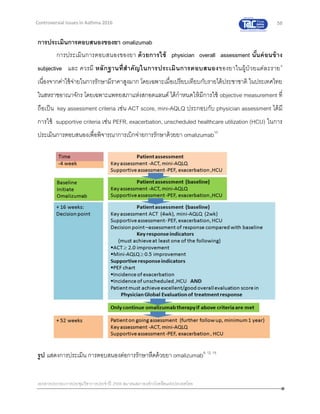 58
เอกสารประกอบการประชุมวิชาการประจาปี 2559 สมาคมสภาองค์กรโรคหืดแห่งประเทศไทย
Controversial Issues in Asthma 2016
การประเมินการตอบสนองของยา omalizumab
การประเมินการตอบสนองของยา ด้วยการใช้ physician overall assessment นั้นค่อนข้าง
subjective และ ควรมี หลักฐานที่สาคัญในการประเมินการตอบสนองของยาในผู้ป่ วยแต่ละราย8
เนื่องจากค่าใช้จ่ายในการรักษามีราคาสูงมาก โดยเฉพาะเมื่อเปรียบเทียบกับรายได้ประชาชาติ ในประเทศไทย
ในสหราชอาณาจักร โดยเฉพาะแพทยสภาแห่งสกอตแลนด์ ได้กาหนดให้มีการใช้ objective measurement ที่
ถือเป็น key assessment criteria เช่น ACT score, mini-AQLQ ประกอบกับ physician assessment ได้มี
การใช้ supportive criteria เช่น PEFR, exacerbation, unscheduled healthcare utilization (HCU) ในการ
ประเมินการตอบสนองเพื่อพิจารณาการเบิกจ่ายการรักษาด้วยยา omalizumab15
รูป แสดงการประเมิน การตอบสนองต่อการรักษาหืดด้วยยา omalizumab8, 12, 15
 
