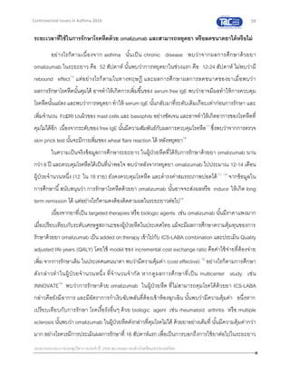 59
เอกสารประกอบการประชุมวิชาการประจาปี 2559 สมาคมสภาองค์กรโรคหืดแห่งประเทศไทย
Controversial Issues in Asthma 2016
ระยะเวลาที่ใช้ในการรักษาโรคหืดด้วย omalizumab และสามารถหยุดยา หรือลดขนาดยาได้หรือไม่
อย่างไรก็ตามเนื่องจาก asthma นั้นเป็น chronic disease พบว่าจากผลการศึกษาด้วยยา
omalizumab ในระยะยาว คือ 52 สัปดาห์ นั้นพบว่าการหยุดยาในช่วงแรก คือ 12-24 สัปดาห์ ไม่พบว่ามี
rebound effect15
แต่อย่างไรก็ตามในทางทฤษฏี และผลการศึกษาผลการลดขนาดของยาเมื่อพบว่า
ผลการรักษาโรคหืดนั้นคุมได้ อาจทาให้เกิดการเพิ่มขึ้นของ serum free IgE พบว่าอาจมีผลทาให้การควบคุม
โรคหืดนั้นแย่ลง และพบว่าการหยุดยา ทาให้ serum IgE นั้นกลับมาที่ระดับเดิมเกือบเท่าก่อนการรักษา และ
เพิ่มจานวน FcRI บนผิวของ mast cells และ basophils อย่างชัดเจน และอาจทาให้เกิดอาการของโรคหืดที่
คุมไม่ได้อีก เนื่องจากระดับของ free IgE นั้นมีความสัมพันธ์กับผลการควบคุมโรคหืด11
ซึ่งพบว่าจากการตรวจ
skin prick test นั้นจะมีการเพิ่มของ wheal flare reaction ได้ หลังหยุดยา16
ในความเป็นจริงข้อมูลการศึกษาระยะยาว ในผู้ป่วยหืดที่ได้รับการรักษาด้วยยา omalizumab นาน
กว่า 6 ปี และควบคุมโรคหืดได้เป็นที่น่าพอใจ พบว่าหลังจากหยุดยา omalizumab ไปประมาณ 12-14 เดือน
ผู้ป่วยจานวนหนึ่ง (12 ใน 18 ราย) ยังคงควบคุมโรคหืด และดารงค่าสมรรถภาพปอดได้17, 18
จากข้อมูลใน
การศึกษานี้สนับสนุนว่า การรักษาโรคหืดด้วยยา omalizumab นั้นอาจจะส่งผลหรือ induce ให้เกิด long
term remission ได้ แต่อย่างไรก็ตามคงต้องติดตามผลในระยะยาวต่อไป18
เนื่องจากยาที่เป็น targeted therapies หรือ biologic agents เช่น omalizumab นั้นมีราคาแพงมาก
เมื่อเปรียบเทียบกับระดับเศรษฐสถานะของผู้ป่วยหืดในประเทศไทย แม้จะมีผลการศึกษาความคุ้มทุนของการ
รักษาด้วยยา omalizumab เป็น added on therapy เข้าไปกับ ICS-LABA combination และประเมิน Quality
adjusted life years (QALY) โดยใช้ model ของ incremental cost exchange ratio คือค่าใช้จ่ายที่ต้องจ่าย
เพิ่ม จากการรักษาเดิม ในประเทศแคนนาดา พบว่ามีความคุ้มค่า (cost effective) 12
อย่างไรก็ตามการศึกษา
ดังกล่าวทาในผู้ป่วยจานวนหนึ่ง ที่จานวนจากัด หากดูผลการศึกษาที่เป็น multicenter study เช่น
INNOVATE14
พบว่าการรักษาด้วย omalizumab ในผู้ป่วยหืด ที่ไม่สามารถคุมโรคได้ด้วยยา ICS-LABA
กล่าวคือยังมีอาการ และมีอัตราการกาเริบฉับพลันที่ต้องเข้าห้องฉุกเฉิน นั้นพบว่ามีความคุ้มค่า อนึ่งหาก
เปรียบเทียบกับการรักษา โรคเรื้อรังอื่นๆ ด้วย biologic agent เช่น rheumatoid arthritis หรือ multiple
sclerosis นั้นพบว่า omalizumab ในผู้ป่วยหืดดังกล่าวที่คุมโรคไม่ได้ ด้วยยาอย่างเต็มที่ นั้นมีความคุ้มค่ากว่า
มาก อย่างไรควรมีการประเมินผลการรักษาที่ 16 สัปดาห์แรก เพื่อเป็นการบอกถึงการใช้ยาต่อไปในระยะยาว
 